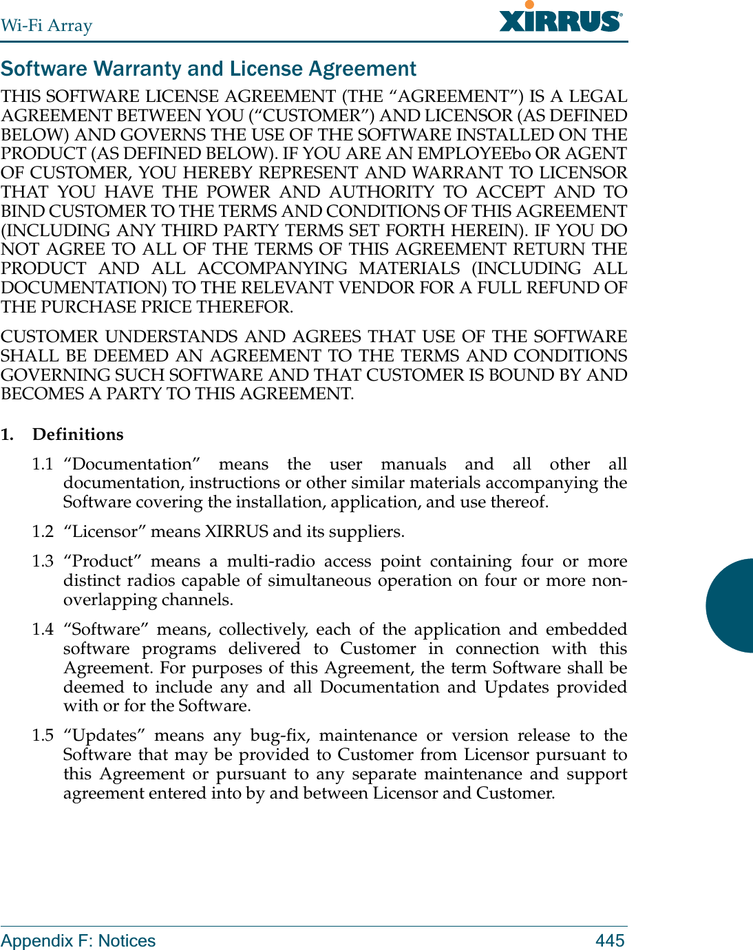 Wi-Fi ArrayAppendix F: Notices 445Software Warranty and License AgreementTHIS SOFTWARE LICENSE AGREEMENT (THE “AGREEMENT”) IS A LEGAL AGREEMENT BETWEEN YOU (“CUSTOMER”) AND LICENSOR (AS DEFINED BELOW) AND GOVERNS THE USE OF THE SOFTWARE INSTALLED ON THE PRODUCT (AS DEFINED BELOW). IF YOU ARE AN EMPLOYEEbo OR AGENT OF CUSTOMER, YOU HEREBY REPRESENT AND WARRANT TO LICENSOR THAT YOU HAVE THE POWER AND AUTHORITY TO ACCEPT AND TO BIND CUSTOMER TO THE TERMS AND CONDITIONS OF THIS AGREEMENT (INCLUDING ANY THIRD PARTY TERMS SET FORTH HEREIN). IF YOU DO NOT AGREE TO ALL OF THE TERMS OF THIS AGREEMENT RETURN THE PRODUCT AND ALL ACCOMPANYING MATERIALS (INCLUDING ALL DOCUMENTATION) TO THE RELEVANT VENDOR FOR A FULL REFUND OF THE PURCHASE PRICE THEREFOR. CUSTOMER UNDERSTANDS AND AGREES THAT USE OF THE SOFTWARE SHALL BE DEEMED AN AGREEMENT TO THE TERMS AND CONDITIONS GOVERNING SUCH SOFTWARE AND THAT CUSTOMER IS BOUND BY AND BECOMES A PARTY TO THIS AGREEMENT.1. Definitions1.1 “Documentation” means the user manuals and all other all documentation, instructions or other similar materials accompanying the Software covering the installation, application, and use thereof.1.2 “Licensor” means XIRRUS and its suppliers.1.3 “Product” means a multi-radio access point containing four or more distinct radios capable of simultaneous operation on four or more non-overlapping channels.1.4 “Software” means, collectively, each of the application and embedded software programs delivered to Customer in connection with this Agreement. For purposes of this Agreement, the term Software shall be deemed to include any and all Documentation and Updates provided with or for the Software. 1.5 “Updates” means any bug-fix, maintenance or version release to the Software that may be provided to Customer from Licensor pursuant to this Agreement or pursuant to any separate maintenance and support agreement entered into by and between Licensor and Customer.