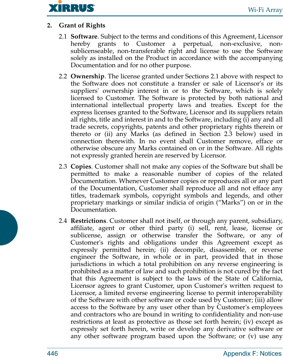 Wi-Fi Array446 Appendix F: Notices2. Grant of Rights2.1 Software. Subject to the terms and conditions of this Agreement, Licensor hereby grants to Customer a perpetual, non-exclusive, non-sublicenseable, non-transferable right and license to use the Software solely as installed on the Product in accordance with the accompanying Documentation and for no other purpose.    2.2 Ownership. The license granted under Sections 2.1 above with respect to the Software does not constitute a transfer or sale of Licensor&apos;s or its suppliers&apos; ownership interest in or to the Software, which is solely licensed to Customer. The Software is protected by both national and international intellectual property laws and treaties. Except for the express licenses granted to the Software, Licensor and its suppliers retain all rights, title and interest in and to the Software, including (i) any and all trade secrets, copyrights, patents and other proprietary rights therein or thereto or (ii) any Marks (as defined in Section 2.3 below) used in connection therewith. In no event shall Customer remove, efface or otherwise obscure any Marks contained on or in the Software. All rights not expressly granted herein are reserved by Licensor. 2.3 Copies. Customer shall not make any copies of the Software but shall be permitted to make a reasonable number of copies of the related Documentation. Whenever Customer copies or reproduces all or any part of the Documentation, Customer shall reproduce all and not efface any titles, trademark symbols, copyright symbols and legends, and other proprietary markings or similar indicia of origin (“Marks”) on or in the Documentation.2.4 Restrictions. Customer shall not itself, or through any parent, subsidiary, affiliate, agent or other third party (i) sell, rent, lease, license or sublicense, assign or otherwise transfer the Software, or any of Customer&apos;s rights and obligations under this Agreement except as expressly permitted herein; (ii) decompile, disassemble, or reverse engineer the Software, in whole or in part, provided that in those jurisdictions in which a total prohibition on any reverse engineering is prohibited as a matter of law and such prohibition is not cured by the fact that this Agreement is subject to the laws of the State of California, Licensor agrees to grant Customer, upon Customer&apos;s written request to Licensor, a limited reverse engineering license to permit interoperability of the Software with other software or code used by Customer; (iii) allow access to the Software by any user other than by Customer&apos;s employees and contractors who are bound in writing to confidentiality and non-use restrictions at least as protective as those set forth herein; (iv) except as expressly set forth herein, write or develop any derivative software or any other software program based upon the Software; or (v) use any 