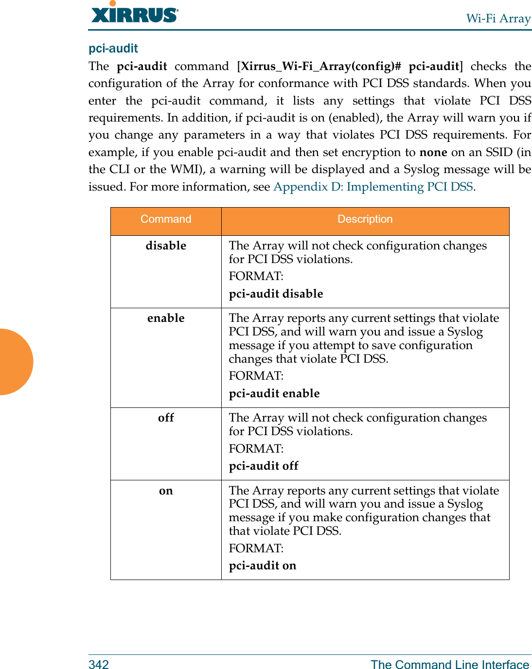 Wi-Fi Array342 The Command Line Interfacepci-audit The  pci-audit command [Xirrus_Wi-Fi_Array(config)# pci-audit] checks the configuration of the Array for conformance with PCI DSS standards. When you enter the pci-audit command, it lists any settings that violate PCI DSS requirements. In addition, if pci-audit is on (enabled), the Array will warn you if you change any parameters in a way that violates PCI DSS requirements. For example, if you enable pci-audit and then set encryption to none on an SSID (in the CLI or the WMI), a warning will be displayed and a Syslog message will be issued. For more information, see Appendix D: Implementing PCI DSS. Command Descriptiondisable The Array will not check configuration changes for PCI DSS violations. FORMAT:pci-audit disableenable The Array reports any current settings that violate PCI DSS, and will warn you and issue a Syslog message if you attempt to save configuration changes that violate PCI DSS. FORMAT:pci-audit enableoff The Array will not check configuration changes for PCI DSS violations. FORMAT:pci-audit offon The Array reports any current settings that violate PCI DSS, and will warn you and issue a Syslog message if you make configuration changes that that violate PCI DSS. FORMAT:pci-audit on