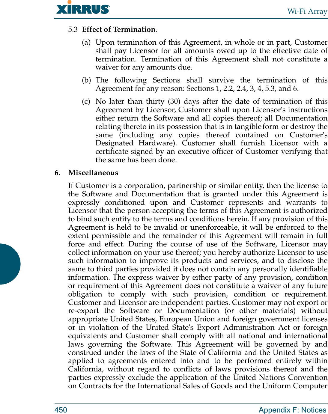 Wi-Fi Array450 Appendix F: Notices5.3 Effect of Termination. (a) Upon termination of this Agreement, in whole or in part, Customer shall pay Licensor for all amounts owed up to the effective date of termination. Termination of this Agreement shall not constitute a waiver for any amounts due. (b) The following Sections shall survive the termination of this Agreement for any reason: Sections 1, 2.2, 2.4, 3, 4, 5.3, and 6. (c) No later than thirty (30) days after the date of termination of this Agreement by Licensor, Customer shall upon Licensor&apos;s instructions either return the Software and all copies thereof; all Documentation relating thereto in its possession that is in tangible form or destroy the same (including any copies thereof contained on Customer&apos;s Designated Hardware). Customer shall furnish Licensor with a certificate signed by an executive officer of Customer verifying that the same has been done.6. MiscellaneousIf Customer is a corporation, partnership or similar entity, then the license to the Software and Documentation that is granted under this Agreement is expressly conditioned upon and Customer represents and warrants to Licensor that the person accepting the terms of this Agreement is authorized to bind such entity to the terms and conditions herein. If any provision of this Agreement is held to be invalid or unenforceable, it will be enforced to the extent permissible and the remainder of this Agreement will remain in full force and effect. During the course of use of the Software, Licensor may collect information on your use thereof; you hereby authorize Licensor to use such information to improve its products and services, and to disclose the same to third parties provided it does not contain any personally identifiable information. The express waiver by either party of any provision, condition or requirement of this Agreement does not constitute a waiver of any future obligation to comply with such provision, condition or requirement. Customer and Licensor are independent parties. Customer may not export or re-export the Software or Documentation (or other materials) without appropriate United States, European Union and foreign government licenses or in violation of the United State&apos;s Export Administration Act or foreign equivalents and Customer shall comply with all national and international laws governing the Software. This Agreement will be governed by and construed under the laws of the State of California and the United States as applied to agreements entered into and to be performed entirely within California, without regard to conflicts of laws provisions thereof and the parties expressly exclude the application of the United Nations Convention on Contracts for the International Sales of Goods and the Uniform Computer 