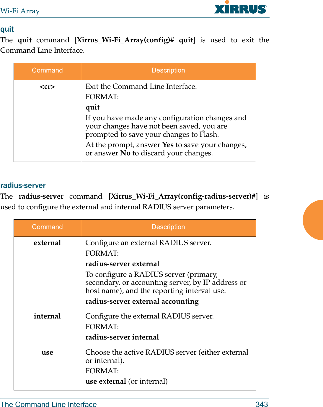 Wi-Fi ArrayThe Command Line Interface 343quit The  quit command [Xirrus_Wi-Fi_Array(config)# quit] is used to exit the Command Line Interface.radius-server The  radius-server command [Xirrus_Wi-Fi_Array(config-radius-server)#] is used to configure the external and internal RADIUS server parameters.Command Description&lt;cr&gt; Exit the Command Line Interface.FORMAT:quitIf you have made any configuration changes and your changes have not been saved, you are prompted to save your changes to Flash.At the prompt, answer Yes to save your changes, or answer No to discard your changes.Command Descriptionexternal Configure an external RADIUS server.FORMAT:radius-server externalTo configure a RADIUS server (primary, secondary, or accounting server, by IP address or host name), and the reporting interval use:radius-server external accountinginternal Configure the external RADIUS server.FORMAT:radius-server internaluse Choose the active RADIUS server (either external or internal).FORMAT:use external (or internal)