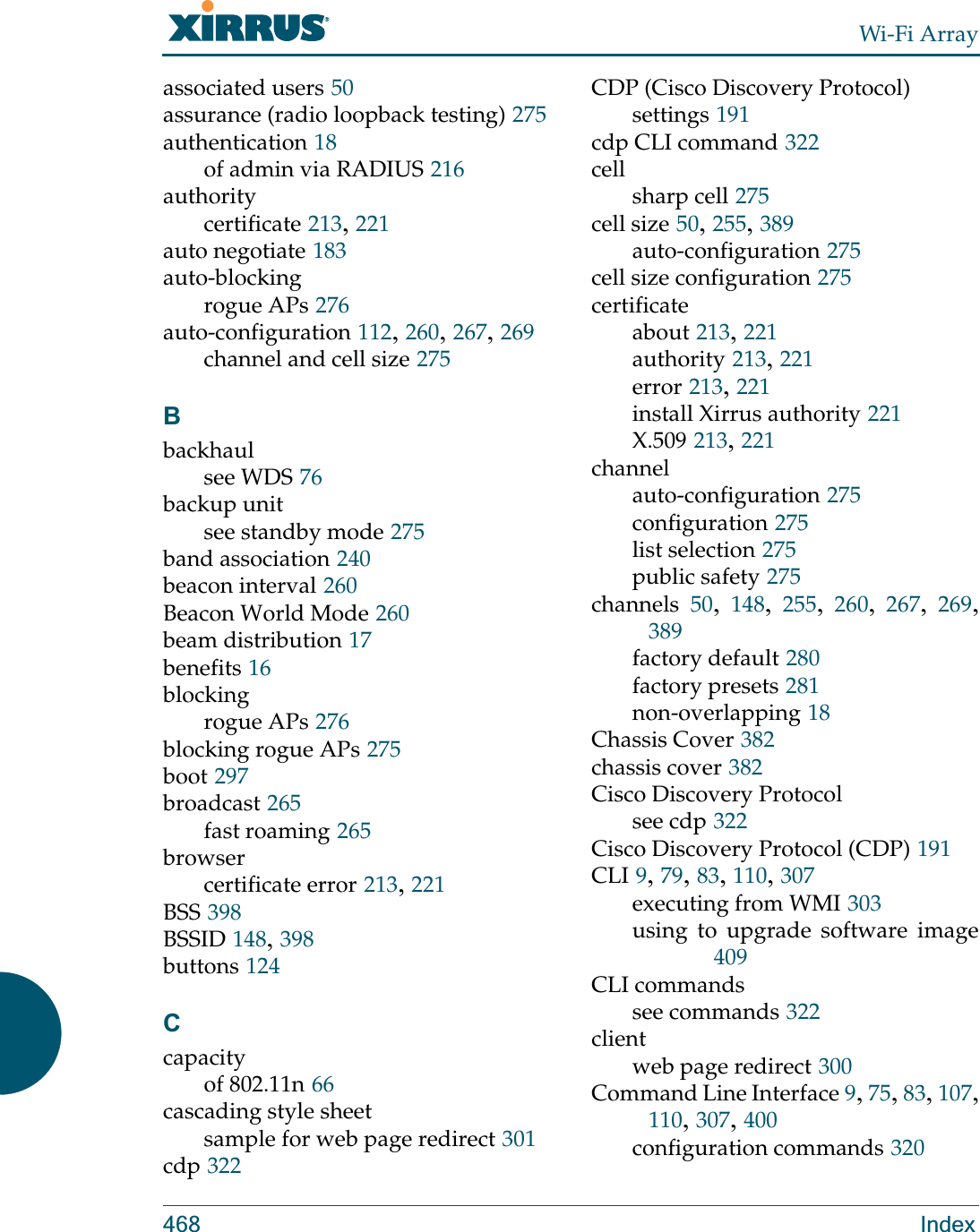 Wi-Fi Array468 Indexassociated users 50assurance (radio loopback testing) 275authentication 18of admin via RADIUS 216authoritycertificate 213, 221auto negotiate 183auto-blockingrogue APs 276auto-configuration 112, 260, 267, 269channel and cell size 275Bbackhaulsee WDS 76backup unitsee standby mode 275band association 240beacon interval 260Beacon World Mode 260beam distribution 17benefits 16blockingrogue APs 276blocking rogue APs 275boot 297broadcast 265fast roaming 265browsercertificate error 213, 221BSS 398BSSID 148, 398buttons 124Ccapacityof 802.11n 66cascading style sheetsample for web page redirect 301cdp 322CDP (Cisco Discovery Protocol)settings 191cdp CLI command 322cellsharp cell 275cell size 50, 255, 389auto-configuration 275cell size configuration 275certificateabout 213, 221authority 213, 221error 213, 221install Xirrus authority 221X.509 213, 221channelauto-configuration 275configuration 275list selection 275public safety 275channels 50,  148,  255,  260,  267,  269, 389factory default 280factory presets 281non-overlapping 18Chassis Cover 382chassis cover 382Cisco Discovery Protocolsee cdp 322Cisco Discovery Protocol (CDP) 191CLI 9, 79, 83, 110, 307executing from WMI 303using to upgrade software image409CLI commandssee commands 322clientweb page redirect 300Command Line Interface 9, 75, 83, 107, 110, 307, 400configuration commands 320