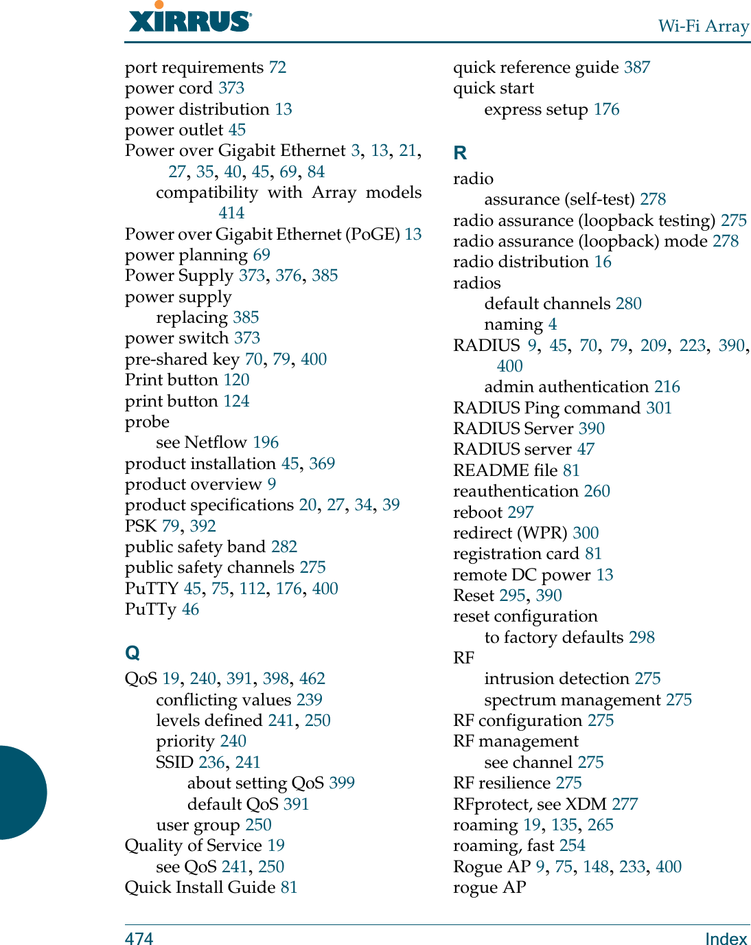Wi-Fi Array474 Indexport requirements 72power cord 373power distribution 13power outlet 45Power over Gigabit Ethernet 3, 13, 21, 27, 35, 40, 45, 69, 84compatibility with Array models414Power over Gigabit Ethernet (PoGE) 13power planning 69Power Supply 373, 376, 385power supplyreplacing 385power switch 373pre-shared key 70, 79, 400Print button 120print button 124probesee Netflow 196product installation 45, 369product overview 9product specifications 20, 27, 34, 39PSK 79, 392public safety band 282public safety channels 275PuTTY 45, 75, 112, 176, 400PuTTy 46QQoS 19, 240, 391, 398, 462conflicting values 239levels defined 241, 250priority 240SSID 236, 241about setting QoS 399default QoS 391user group 250Quality of Service 19see QoS 241, 250Quick Install Guide 81quick reference guide 387quick startexpress setup 176Rradioassurance (self-test) 278radio assurance (loopback testing) 275radio assurance (loopback) mode 278radio distribution 16radiosdefault channels 280naming 4RADIUS 9,  45,  70,  79,  209, 223,  390, 400admin authentication 216RADIUS Ping command 301RADIUS Server 390RADIUS server 47README file 81reauthentication 260reboot 297redirect (WPR) 300registration card 81remote DC power 13Reset 295, 390reset configurationto factory defaults 298RFintrusion detection 275spectrum management 275RF configuration 275RF managementsee channel 275RF resilience 275RFprotect, see XDM 277roaming 19, 135, 265roaming, fast 254Rogue AP 9, 75, 148, 233, 400rogue AP