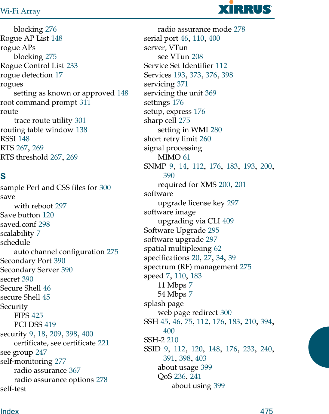 Wi-Fi ArrayIndex 475blocking 276Rogue AP List 148rogue APsblocking 275Rogue Control List 233rogue detection 17roguessetting as known or approved 148root command prompt 311routetrace route utility 301routing table window 138RSSI 148RTS 267, 269RTS threshold 267, 269Ssample Perl and CSS files for 300savewith reboot 297Save button 120saved.conf 298scalability 7scheduleauto channel configuration 275Secondary Port 390Secondary Server 390secret 390Secure Shell 46secure Shell 45SecurityFIPS 425PCI DSS 419security 9, 18, 209, 398, 400certificate, see certificate 221see group 247self-monitoring 277radio assurance 367radio assurance options 278self-testradio assurance mode 278serial port 46, 110, 400server, VTunsee VTun 208Service Set Identifier 112Services 193, 373, 376, 398servicing 371servicing the unit 369settings 176setup, express 176sharp cell 275setting in WMI 280short retry limit 260signal processingMIMO 61SNMP 9,  14,  112,  176,  183,  193,  200, 390required for XMS 200, 201softwareupgrade license key 297software imageupgrading via CLI 409Software Upgrade 295software upgrade 297spatial multiplexing 62specifications 20, 27, 34, 39spectrum (RF) management 275speed 7, 110, 18311 Mbps 754 Mbps 7splash pageweb page redirect 300SSH 45, 46, 75, 112, 176, 183, 210, 394, 400SSH-2 210SSID 9,  112,  120,  148,  176,  233,  240, 391, 398, 403about usage 399QoS 236, 241about using 399