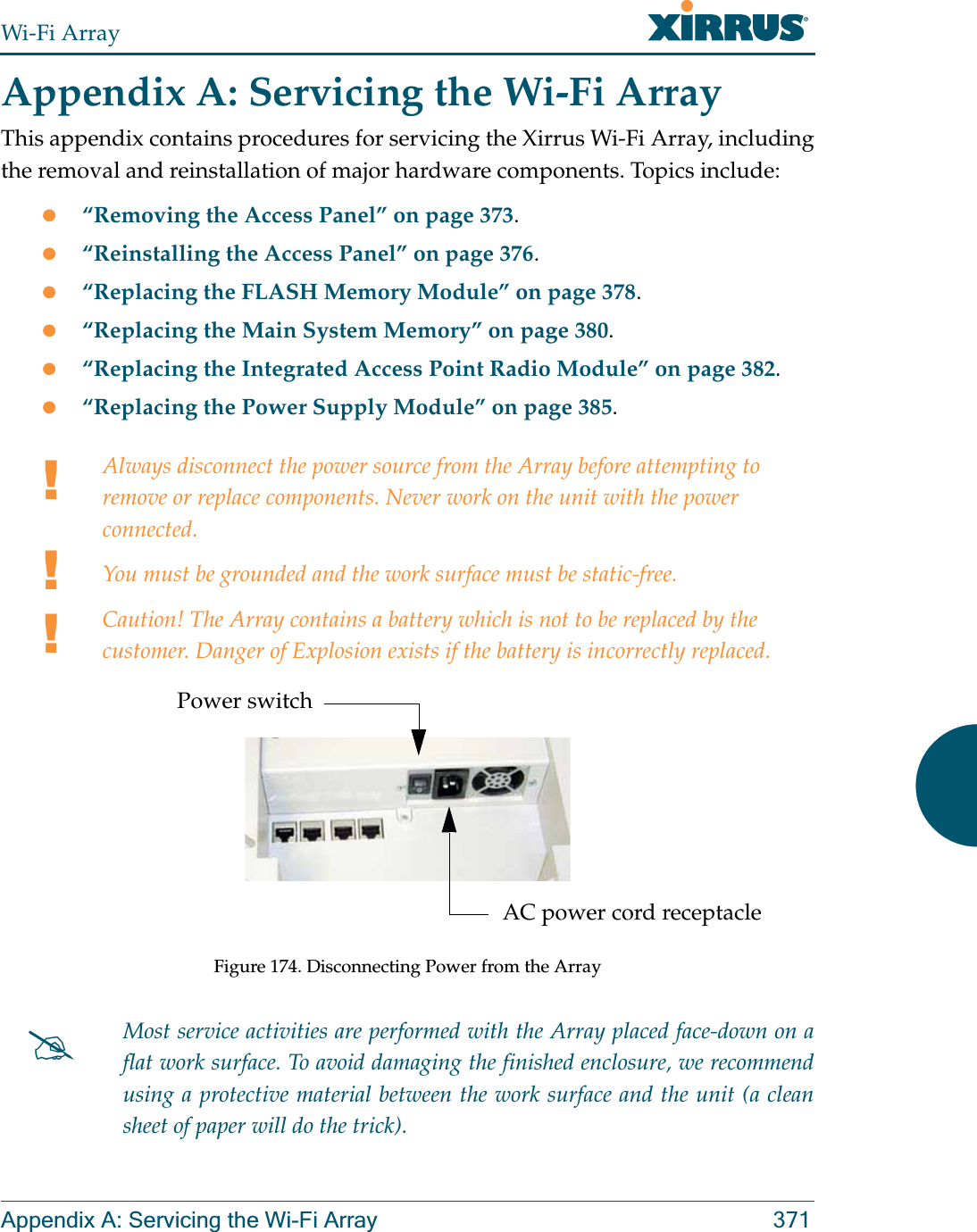 Wi-Fi ArrayAppendix A: Servicing the Wi-Fi Array 371Appendix A: Servicing the Wi-Fi ArrayThis appendix contains procedures for servicing the Xirrus Wi-Fi Array, including the removal and reinstallation of major hardware components. Topics include:z“Removing the Access Panel” on page 373.z“Reinstalling the Access Panel” on page 376.z“Replacing the FLASH Memory Module” on page 378.z“Replacing the Main System Memory” on page 380.z“Replacing the Integrated Access Point Radio Module” on page 382.z“Replacing the Power Supply Module” on page 385.!!!Always disconnect the power source from the Array before attempting to remove or replace components. Never work on the unit with the power connected.You must be grounded and the work surface must be static-free.Caution! The Array contains a battery which is not to be replaced by the customer. Danger of Explosion exists if the battery is incorrectly replaced. Figure 174. Disconnecting Power from the Array#Most service activities are performed with the Array placed face-down on a flat work surface. To avoid damaging the finished enclosure, we recommend using a protective material between the work surface and the unit (a clean sheet of paper will do the trick).Power switchAC power cord receptacle