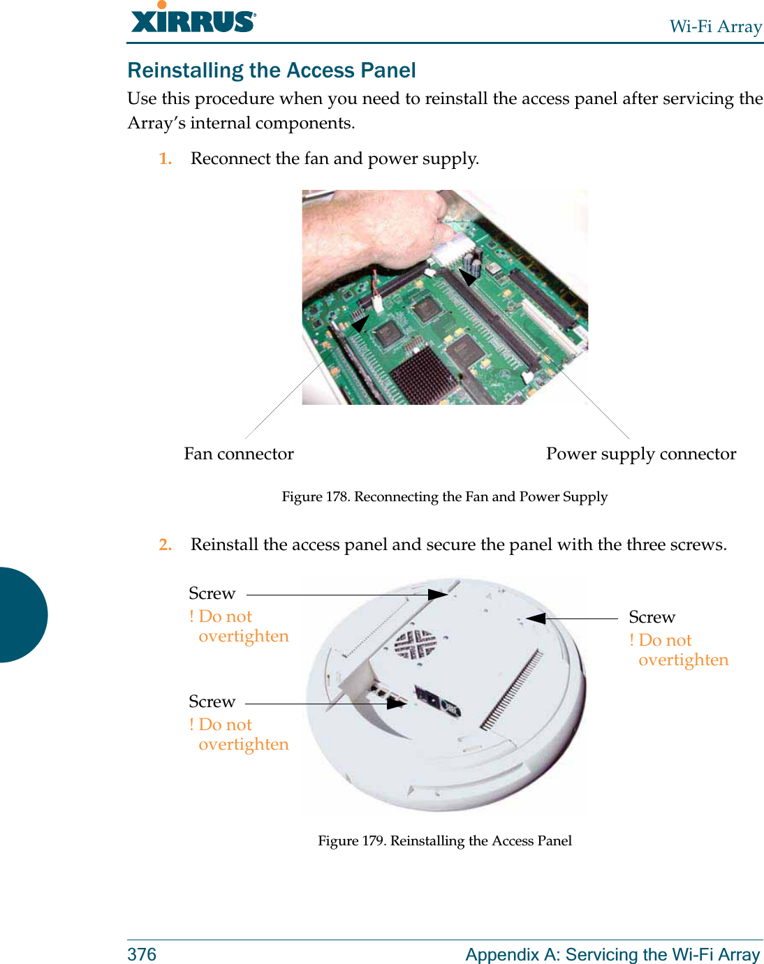 Wi-Fi Array376 Appendix A: Servicing the Wi-Fi ArrayReinstalling the Access PanelUse this procedure when you need to reinstall the access panel after servicing the Array’s internal components.1. Reconnect the fan and power supply.Figure 178. Reconnecting the Fan and Power Supply2. Reinstall the access panel and secure the panel with the three screws.Figure 179. Reinstalling the Access PanelPower supply connectorFan connectorScrew!Do not overtightenScrew!Do not overtightenScrew!Do not overtighten