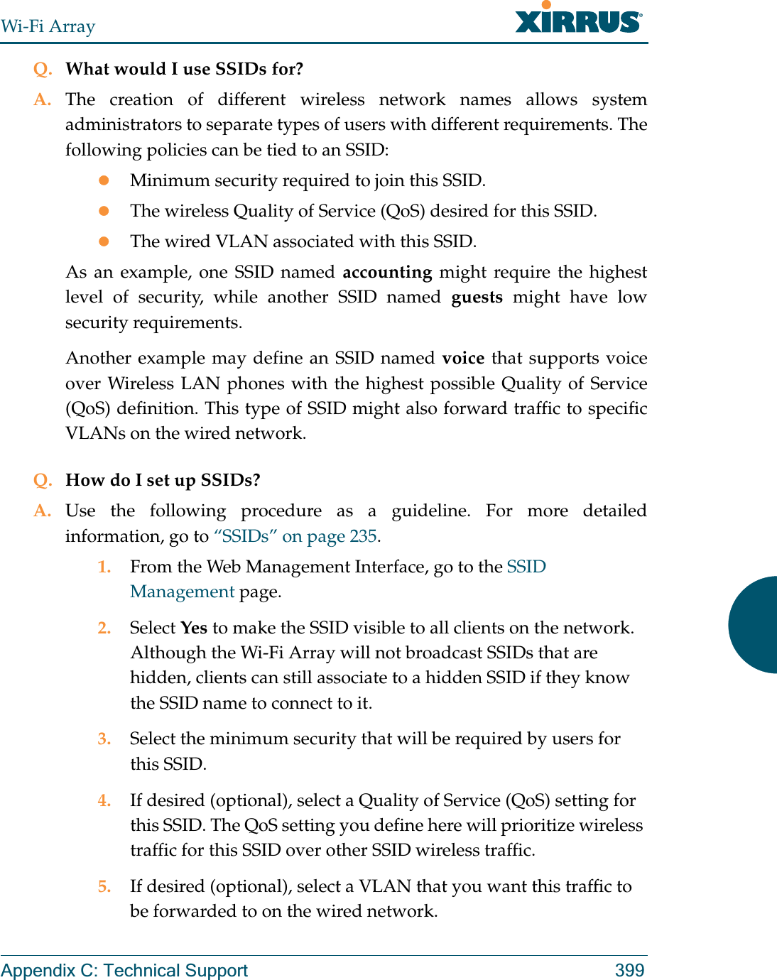 Wi-Fi ArrayAppendix C: Technical Support 399Q. What would I use SSIDs for?A. The creation of different wireless network names allows system administrators to separate types of users with different requirements. The following policies can be tied to an SSID:zMinimum security required to join this SSID.zThe wireless Quality of Service (QoS) desired for this SSID.zThe wired VLAN associated with this SSID.As an example, one SSID named accounting might require the highest level of security, while another SSID named guests might have low security requirements.Another example may define an SSID named voice that supports voice over Wireless LAN phones with the highest possible Quality of Service (QoS) definition. This type of SSID might also forward traffic to specific VLANs on the wired network.Q. How do I set up SSIDs?A. Use the following procedure as a guideline. For more detailed information, go to “SSIDs” on page 235.1. From the Web Management Interface, go to the SSID Management page.2. Select Yes to make the SSID visible to all clients on the network. Although the Wi-Fi Array will not broadcast SSIDs that are hidden, clients can still associate to a hidden SSID if they know the SSID name to connect to it.3. Select the minimum security that will be required by users for this SSID.4. If desired (optional), select a Quality of Service (QoS) setting for this SSID. The QoS setting you define here will prioritize wireless traffic for this SSID over other SSID wireless traffic.5. If desired (optional), select a VLAN that you want this traffic to be forwarded to on the wired network.