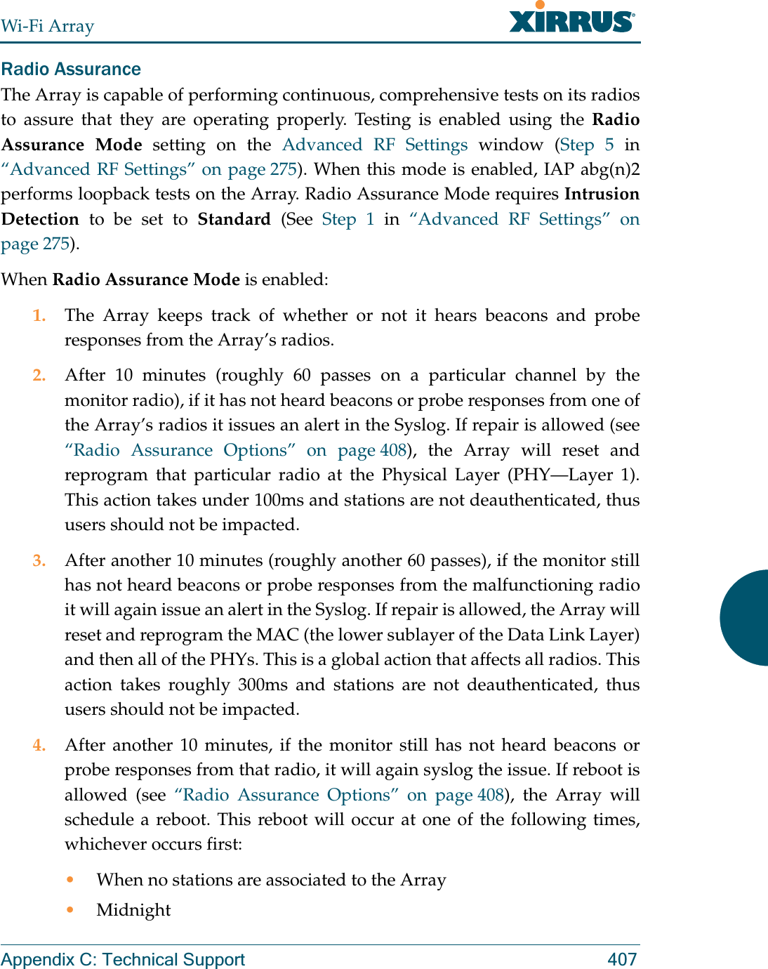 Wi-Fi ArrayAppendix C: Technical Support 407Radio AssuranceThe Array is capable of performing continuous, comprehensive tests on its radios to assure that they are operating properly. Testing is enabled using the Radio Assurance Mode setting on the Advanced RF Settings window (Step 5 in “Advanced RF Settings” on page 275). When this mode is enabled, IAP abg(n)2performs loopback tests on the Array. Radio Assurance Mode requires Intrusion Detection to be set to Standard (See Step 1 in “Advanced RF Settings” on page 275). When Radio Assurance Mode is enabled:1. The Array keeps track of whether or not it hears beacons and probe responses from the Array’s radios. 2. After 10 minutes (roughly 60 passes on a particular channel by the monitor radio), if it has not heard beacons or probe responses from one of the Array’s radios it issues an alert in the Syslog. If repair is allowed (see “Radio Assurance Options” on page 408), the Array will reset and reprogram that particular radio at the Physical Layer (PHY—Layer 1). This action takes under 100ms and stations are not deauthenticated, thus users should not be impacted.3. After another 10 minutes (roughly another 60 passes), if the monitor still has not heard beacons or probe responses from the malfunctioning radio it will again issue an alert in the Syslog. If repair is allowed, the Array will reset and reprogram the MAC (the lower sublayer of the Data Link Layer) and then all of the PHYs. This is a global action that affects all radios. This action takes roughly 300ms and stations are not deauthenticated, thus users should not be impacted.4. After another 10 minutes, if the monitor still has not heard beacons or probe responses from that radio, it will again syslog the issue. If reboot is allowed (see “Radio Assurance Options” on page 408), the Array will schedule a reboot. This reboot will occur at one of the following times, whichever occurs first:•When no stations are associated to the Array•Midnight