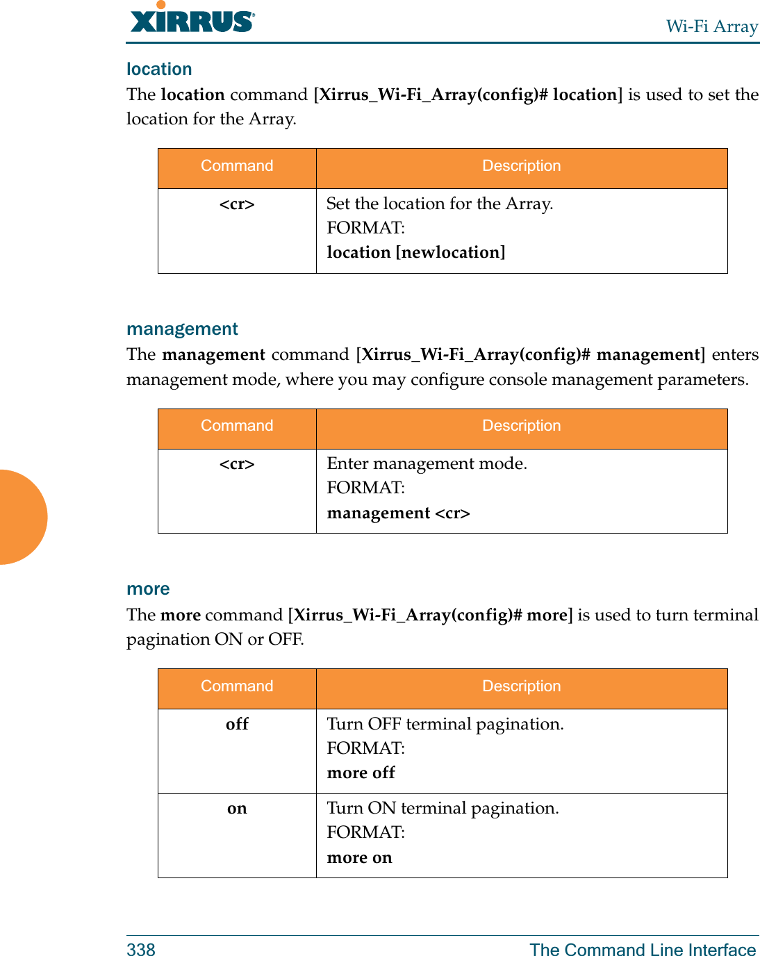 Wi-Fi Array338 The Command Line Interfacelocation The location command [Xirrus_Wi-Fi_Array(config)# location] is used to set the location for the Array.management The management command [Xirrus_Wi-Fi_Array(config)# management] enters management mode, where you may configure console management parameters.more The more command [Xirrus_Wi-Fi_Array(config)# more] is used to turn terminal pagination ON or OFF.Command Description&lt;cr&gt; Set the location for the Array.FORMAT:location [newlocation]Command Description&lt;cr&gt; Enter management mode.FORMAT:management &lt;cr&gt;Command Descriptionoff Turn OFF terminal pagination.FORMAT:more offon Turn ON terminal pagination.FORMAT:more on