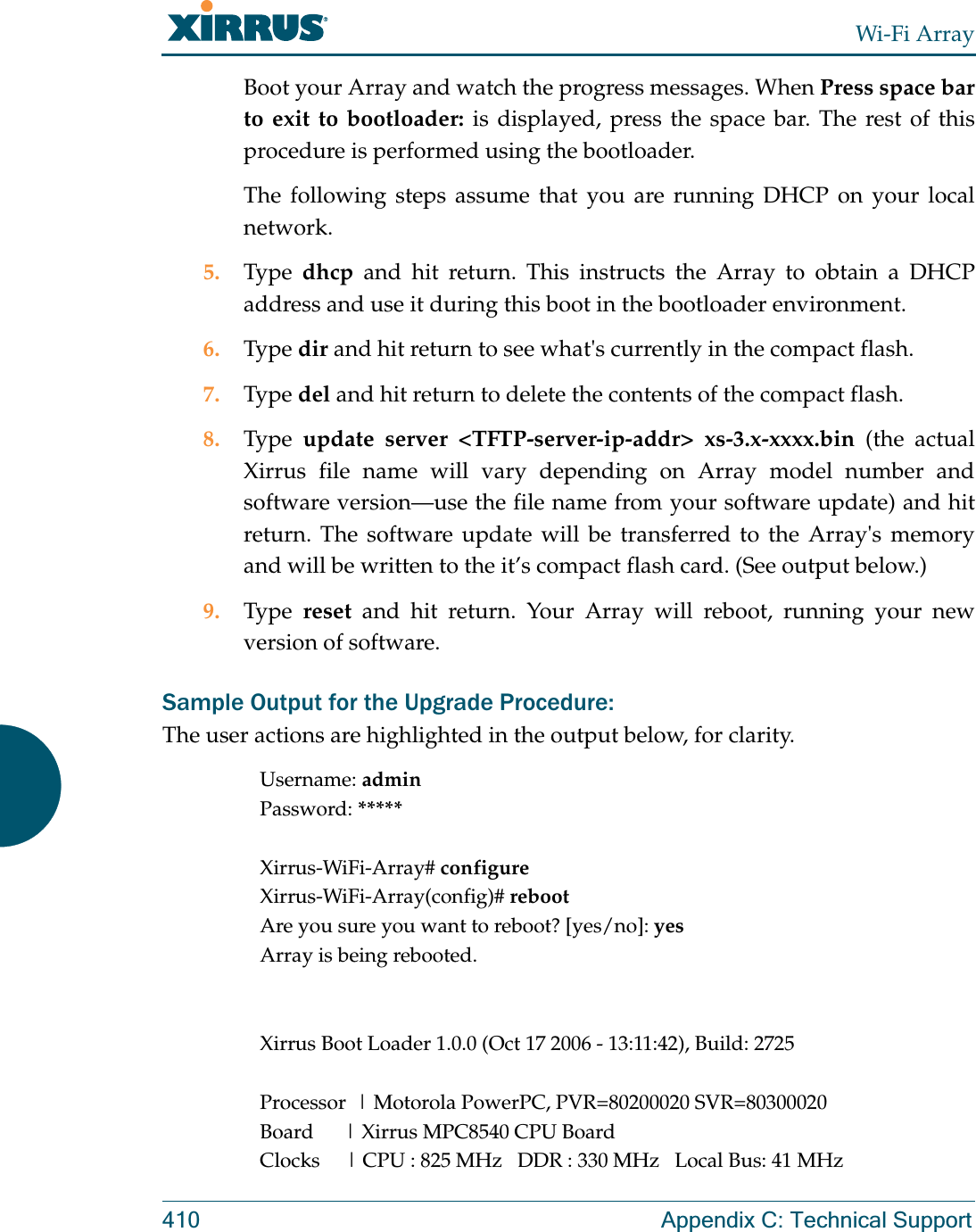 Wi-Fi Array410 Appendix C: Technical SupportBoot your Array and watch the progress messages. When Press space bar to exit to bootloader: is displayed, press the space bar. The rest of this procedure is performed using the bootloader. The following steps assume that you are running DHCP on your local network. 5. Type  dhcp and hit return. This instructs the Array to obtain a DHCP address and use it during this boot in the bootloader environment. 6. Type dir and hit return to see what&apos;s currently in the compact flash. 7. Type del and hit return to delete the contents of the compact flash. 8. Type  update server &lt;TFTP-server-ip-addr&gt; xs-3.x-xxxx.bin (the actual Xirrus file name will vary depending on Array model number and software version—use the file name from your software update) and hit return. The software update will be transferred to the Array&apos;s memory and will be written to the it’s compact flash card. (See output below.)9. Type  reset and hit return. Your Array will reboot, running your new version of software. Sample Output for the Upgrade Procedure:The user actions are highlighted in the output below, for clarity.Username: adminPassword: *****Xirrus-WiFi-Array# configureXirrus-WiFi-Array(config)# rebootAre you sure you want to reboot? [yes/no]: yesArray is being rebooted.Xirrus Boot Loader 1.0.0 (Oct 17 2006 - 13:11:42), Build: 2725Processor  | Motorola PowerPC, PVR=80200020 SVR=80300020Board      | Xirrus MPC8540 CPU BoardClocks     | CPU : 825 MHz   DDR : 330 MHz   Local Bus: 41 MHz
