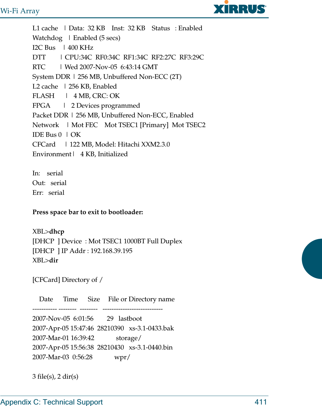 Wi-Fi ArrayAppendix C: Technical Support 411L1 cache   | Data:  32 KB    Inst:  32 KB    Status   : EnabledWatchdog   | Enabled (5 secs)I2C Bus    | 400 KHzDTT        | CPU:34C  RF0:34C  RF1:34C  RF2:27C  RF3:29CRTC        | Wed 2007-Nov-05  6:43:14 GMTSystem DDR | 256 MB, Unbuffered Non-ECC (2T)L2 cache   | 256 KB, EnabledFLASH      |   4 MB, CRC: OKFPGA       |   2 Devices programmedPacket DDR | 256 MB, Unbuffered Non-ECC, EnabledNetwork    | Mot FEC    Mot TSEC1 [Primary]  Mot TSEC2IDE Bus 0  | OKCFCard     | 122 MB, Model: Hitachi XXM2.3.0Environment|   4 KB, InitializedIn:    serialOut:   serialErr:   serialPress space bar to exit to bootloader: XBL&gt;dhcp[DHCP  ] Device  : Mot TSEC1 1000BT Full Duplex[DHCP  ] IP Addr : 192.168.39.195XBL&gt;dir[CFCard] Directory of /    Date      Time      Size     File or Directory name----------- --------  --------   ---------------------------2007-Nov-05  6:01:56        29   lastboot2007-Apr-05 15:47:46  28210390   xs-3.1-0433.bak2007-Mar-01 16:39:42             storage/2007-Apr-05 15:56:38  28210430   xs-3.1-0440.bin2007-Mar-03  0:56:28             wpr/3 file(s), 2 dir(s)