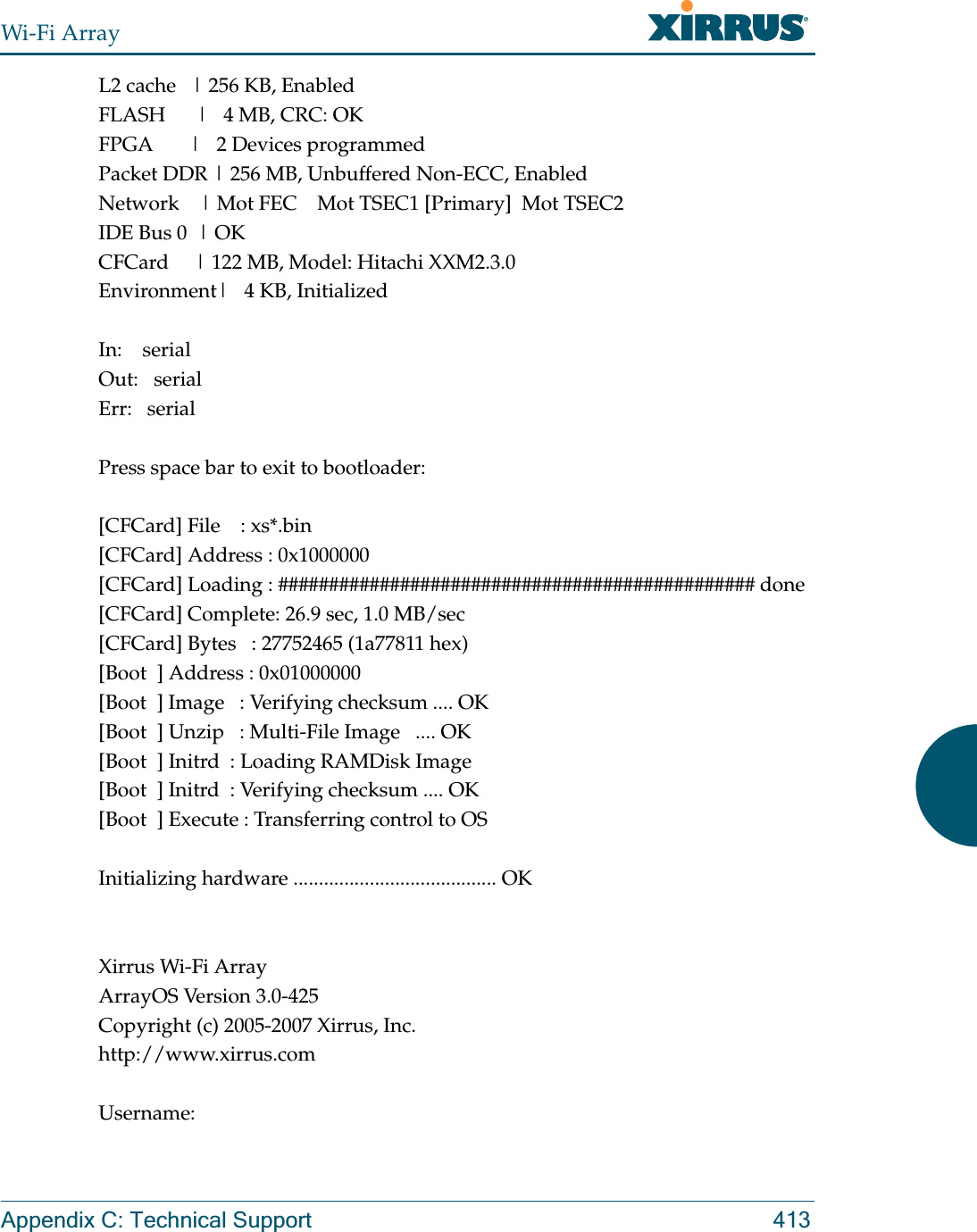 Wi-Fi ArrayAppendix C: Technical Support 413L2 cache   | 256 KB, EnabledFLASH      |   4 MB, CRC: OKFPGA       |   2 Devices programmedPacket DDR | 256 MB, Unbuffered Non-ECC, EnabledNetwork    | Mot FEC    Mot TSEC1 [Primary]  Mot TSEC2IDE Bus 0  | OKCFCard     | 122 MB, Model: Hitachi XXM2.3.0Environment|   4 KB, InitializedIn:    serialOut:   serialErr:   serialPress space bar to exit to bootloader: [CFCard] File    : xs*.bin[CFCard] Address : 0x1000000[CFCard] Loading : ############################################### done[CFCard] Complete: 26.9 sec, 1.0 MB/sec[CFCard] Bytes   : 27752465 (1a77811 hex)[Boot  ] Address : 0x01000000[Boot  ] Image   : Verifying checksum .... OK[Boot  ] Unzip   : Multi-File Image   .... OK[Boot  ] Initrd  : Loading RAMDisk Image[Boot  ] Initrd  : Verifying checksum .... OK[Boot  ] Execute : Transferring control to OSInitializing hardware ........................................ OKXirrus Wi-Fi ArrayArrayOS Version 3.0-425Copyright (c) 2005-2007 Xirrus, Inc.http://www.xirrus.comUsername: