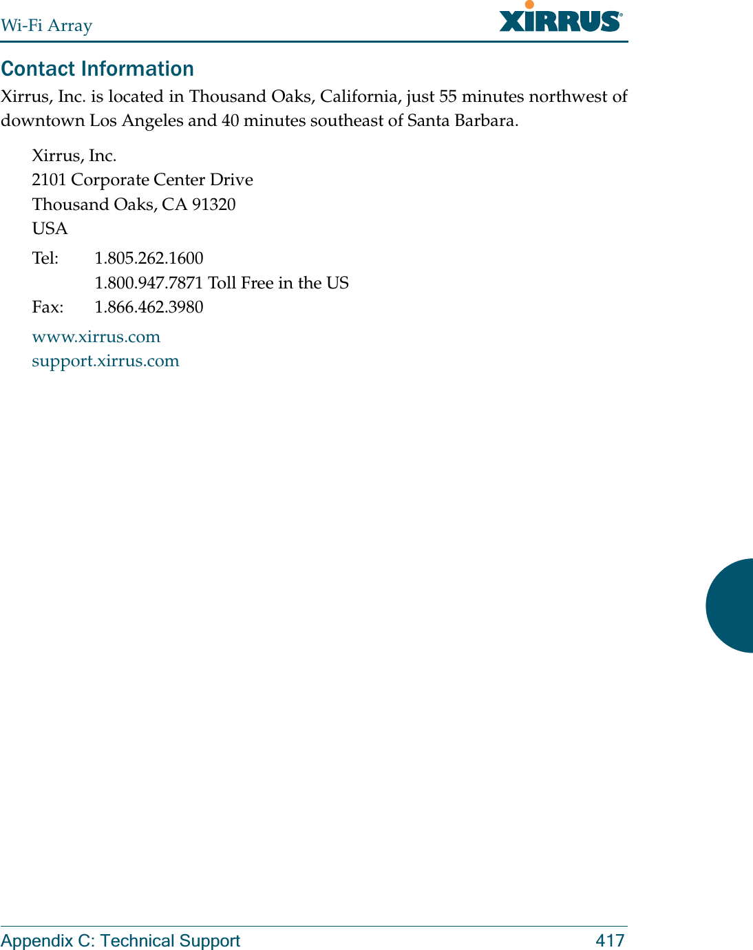 Wi-Fi ArrayAppendix C: Technical Support 417Contact InformationXirrus, Inc. is located in Thousand Oaks, California, just 55 minutes northwest of downtown Los Angeles and 40 minutes southeast of Santa Barbara.Xirrus, Inc.2101 Corporate Center DriveThousand Oaks, CA 91320USATel: 1.805.262.16001.800.947.7871 Toll Free in the USFax: 1.866.462.3980www.xirrus.comsupport.xirrus.com