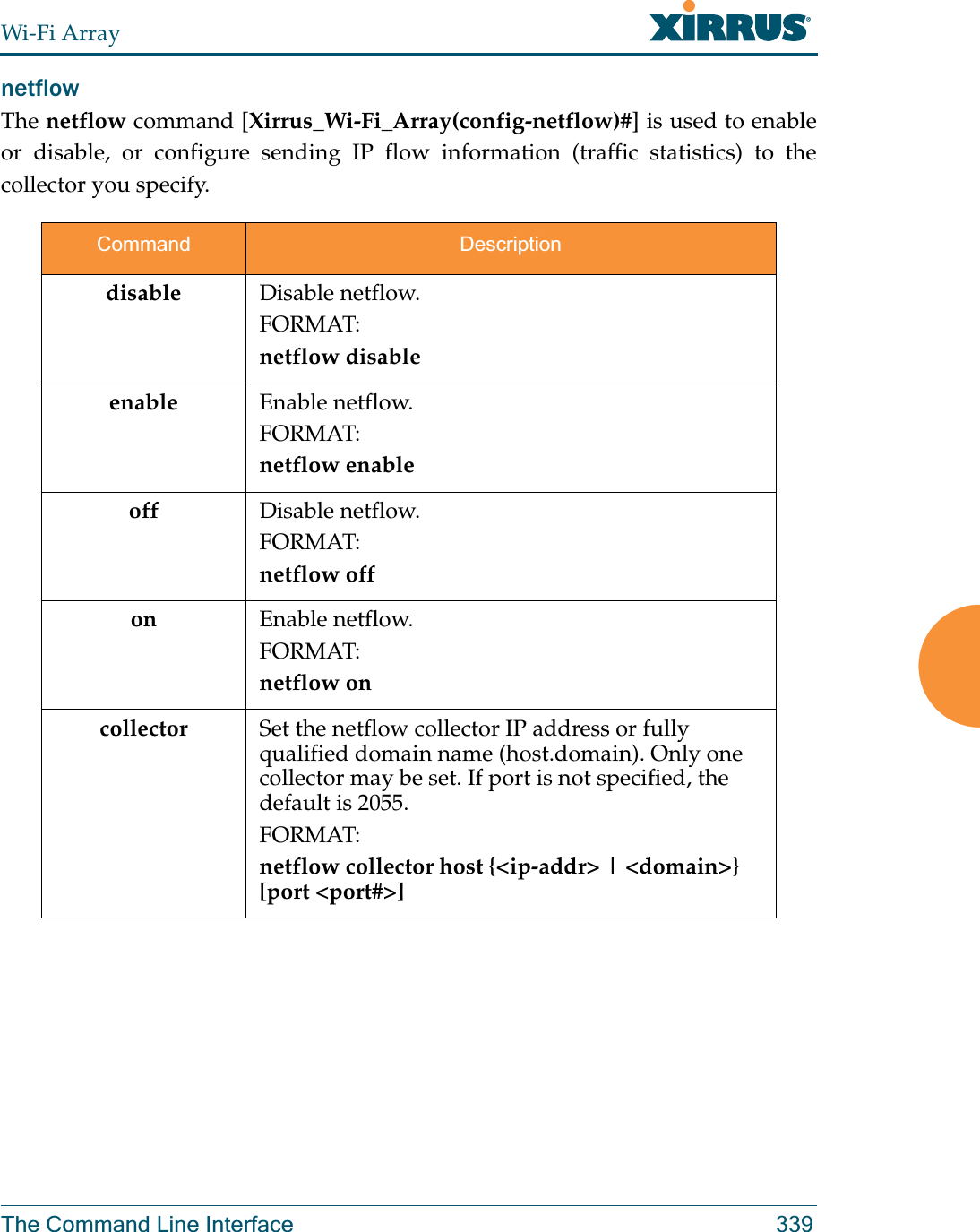 Wi-Fi ArrayThe Command Line Interface 339netflowThe netflow command [Xirrus_Wi-Fi_Array(config-netflow)#] is used to enable or disable, or configure sending IP flow information (traffic statistics) to the collector you specify.Command Descriptiondisable Disable netflow.FORMAT:netflow disableenable Enable netflow.FORMAT:netflow enableoff Disable netflow.FORMAT:netflow offon Enable netflow.FORMAT:netflow oncollector Set the netflow collector IP address or fully qualified domain name (host.domain). Only one collector may be set. If port is not specified, the default is 2055. FORMAT:netflow collector host {&lt;ip-addr&gt; | &lt;domain&gt;} [port &lt;port#&gt;]