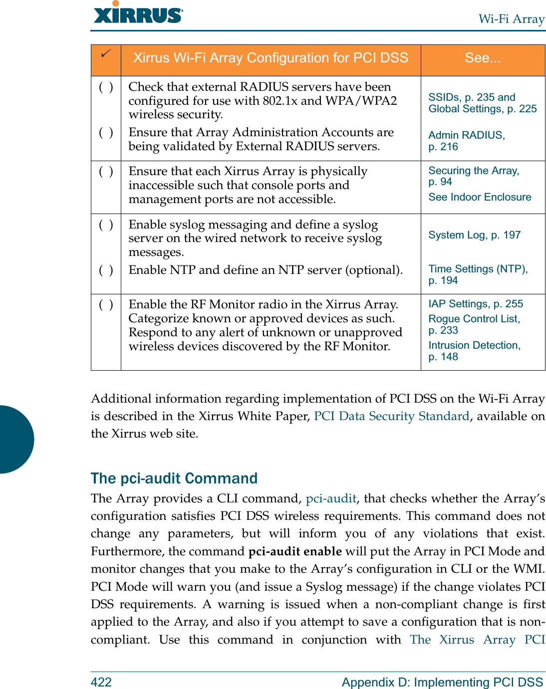 Wi-Fi Array422 Appendix D: Implementing PCI DSSAdditional information regarding implementation of PCI DSS on the Wi-Fi Array is described in the Xirrus White Paper, PCI Data Security Standard, available on the Xirrus web site. The pci-audit CommandThe Array provides a CLI command, pci-audit, that checks whether the Array’s configuration satisfies PCI DSS wireless requirements. This command does not change any parameters, but will inform you of any violations that exist. Furthermore, the command pci-audit enable will put the Array in PCI Mode and monitor changes that you make to the Array’s configuration in CLI or the WMI. PCI Mode will warn you (and issue a Syslog message) if the change violates PCI DSS requirements. A warning is issued when a non-compliant change is first applied to the Array, and also if you attempt to save a configuration that is non-compliant. Use this command in conjunction with The Xirrus Array PCI (  )(  )Check that external RADIUS servers have been configured for use with 802.1x and WPA/WPA2 wireless security.Ensure that Array Administration Accounts are being validated by External RADIUS servers. SSIDs, p. 235 and Global Settings, p. 225Admin RADIUS, p. 216(  ) Ensure that each Xirrus Array is physically inaccessible such that console ports and management ports are not accessible.Securing the Array, p. 94See Indoor Enclosure (  )(  )Enable syslog messaging and define a syslog server on the wired network to receive syslog messages.Enable NTP and define an NTP server (optional).System Log, p. 197Time Settings (NTP), p. 194(  ) Enable the RF Monitor radio in the Xirrus Array. Categorize known or approved devices as such. Respond to any alert of unknown or unapproved wireless devices discovered by the RF Monitor.IAP Settings, p. 255Rogue Control List, p. 233Intrusion Detection, p. 1483Xirrus Wi-Fi Array Configuration for PCI DSS See...