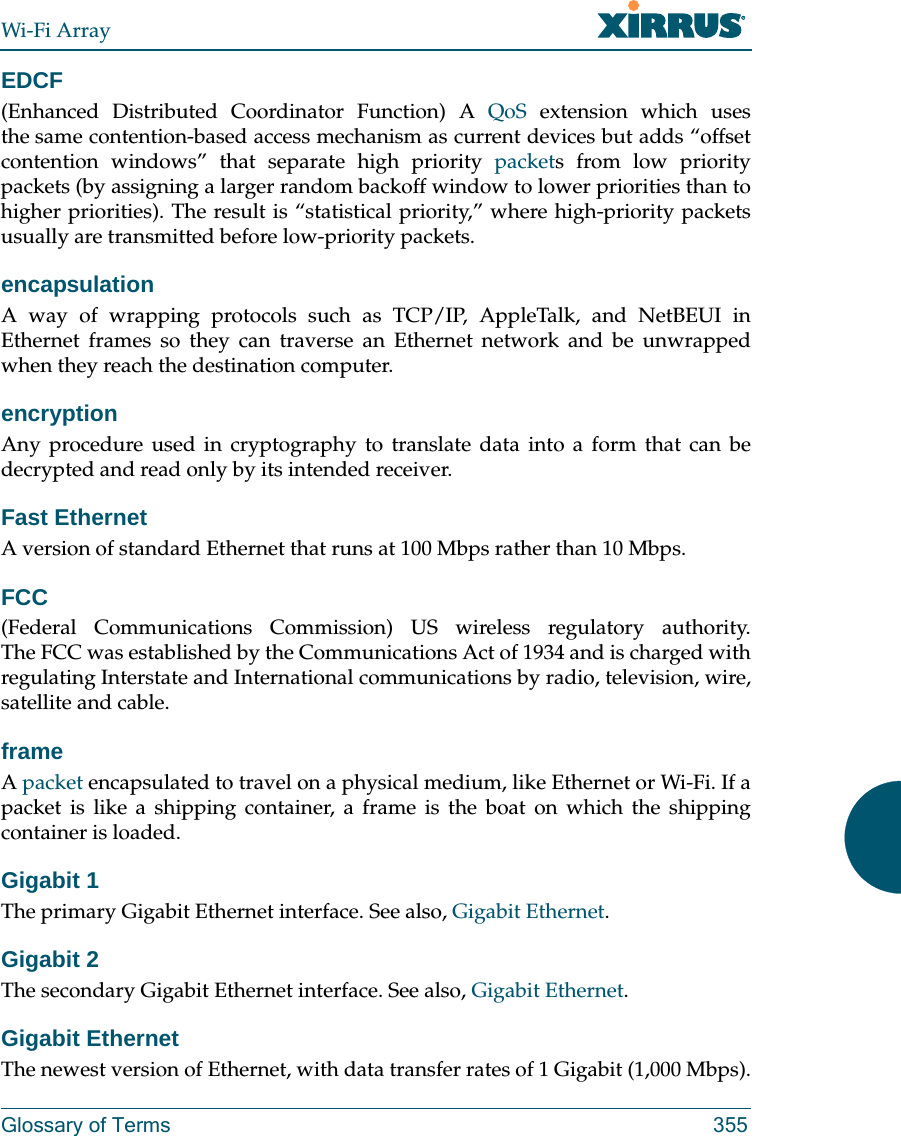 Wi-Fi ArrayGlossary of Terms 355EDCF(Enhanced Distributed Coordinator Function) A QoS extension which uses the same contention-based access mechanism as current devices but adds “offset contention windows” that separate high priority packets from low priority packets (by assigning a larger random backoff window to lower priorities than to higher priorities). The result is “statistical priority,” where high-priority packets usually are transmitted before low-priority packets.encapsulationA way of wrapping protocols such as TCP/IP, AppleTalk, and NetBEUI in Ethernet frames so they can traverse an Ethernet network and be unwrapped when they reach the destination computer.encryptionAny procedure used in cryptography to translate data into a form that can be decrypted and read only by its intended receiver.Fast EthernetA version of standard Ethernet that runs at 100 Mbps rather than 10 Mbps.FCC(Federal Communications Commission) US wireless regulatory authority. The FCC was established by the Communications Act of 1934 and is charged with regulating Interstate and International communications by radio, television, wire, satellite and cable.frameA packet encapsulated to travel on a physical medium, like Ethernet or Wi-Fi. If a packet is like a shipping container, a frame is the boat on which the shipping container is loaded. Gigabit 1The primary Gigabit Ethernet interface. See also, Gigabit Ethernet.Gigabit 2The secondary Gigabit Ethernet interface. See also, Gigabit Ethernet.Gigabit EthernetThe newest version of Ethernet, with data transfer rates of 1 Gigabit (1,000 Mbps).