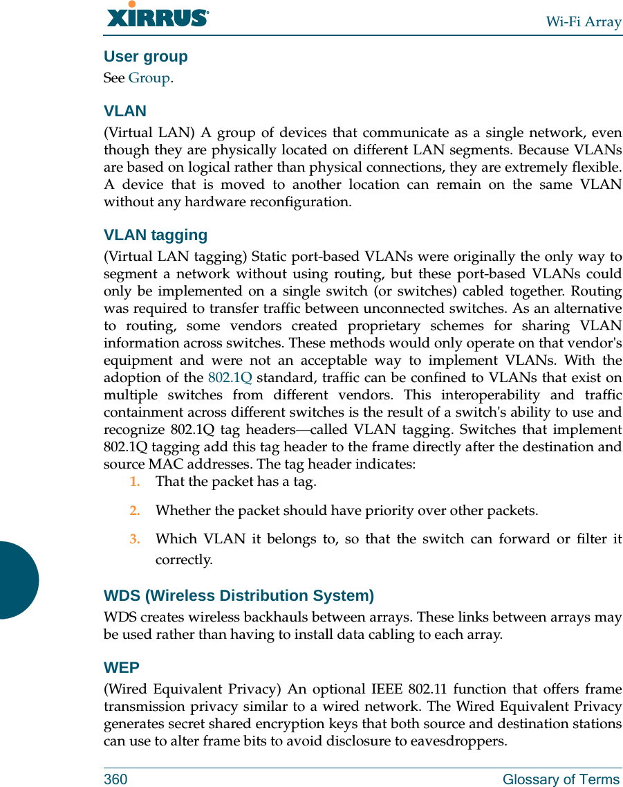 Wi-Fi Array360 Glossary of TermsUser groupSee Group. VLAN(Virtual LAN) A group of devices that communicate as a single network, even though they are physically located on different LAN segments. Because VLANs are based on logical rather than physical connections, they are extremely flexible. A device that is moved to another location can remain on the same VLAN without any hardware reconfiguration.VLAN tagging(Virtual LAN tagging) Static port-based VLANs were originally the only way to segment a network without using routing, but these port-based VLANs could only be implemented on a single switch (or switches) cabled together. Routing was required to transfer traffic between unconnected switches. As an alternative to routing, some vendors created proprietary schemes for sharing VLAN information across switches. These methods would only operate on that vendor&apos;s equipment and were not an acceptable way to implement VLANs. With the adoption of the 802.1Q standard, traffic can be confined to VLANs that exist on multiple switches from different vendors. This interoperability and traffic containment across different switches is the result of a switch&apos;s ability to use and recognize 802.1Q tag headers—called VLAN tagging. Switches that implement 802.1Q tagging add this tag header to the frame directly after the destination and source MAC addresses. The tag header indicates:1. That the packet has a tag.2. Whether the packet should have priority over other packets.3. Which VLAN it belongs to, so that the switch can forward or filter it correctly.WDS (Wireless Distribution System)WDS creates wireless backhauls between arrays. These links between arrays may be used rather than having to install data cabling to each array. WEP(Wired Equivalent Privacy) An optional IEEE 802.11 function that offers frame transmission privacy similar to a wired network. The Wired Equivalent Privacy generates secret shared encryption keys that both source and destination stations can use to alter frame bits to avoid disclosure to eavesdroppers.