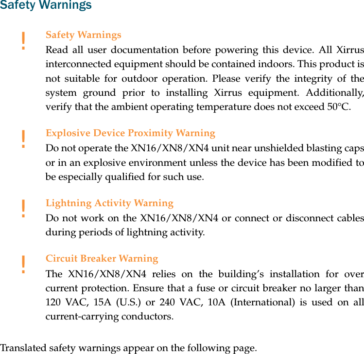 Safety WarningsTranslated safety warnings appear on the following page. !Safety WarningsRead all user documentation before powering this device. All Xirrus interconnected equipment should be contained indoors. This product is not suitable for outdoor operation. Please verify the integrity of the system ground prior to installing Xirrus equipment. Additionally, verify that the ambient operating temperature does not exceed 50°C.!Explosive Device Proximity WarningDo not operate the XN16/XN8/XN4 unit near unshielded blasting caps or in an explosive environment unless the device has been modified to be especially qualified for such use.!Lightning Activity WarningDo not work on the XN16/XN8/XN4 or connect or disconnect cables during periods of lightning activity.!Circuit Breaker WarningThe XN16/XN8/XN4 relies on the building’s installation for over current protection. Ensure that a fuse or circuit breaker no larger than 120 VAC, 15A (U.S.) or 240 VAC, 10A (International) is used on all current-carrying conductors.
