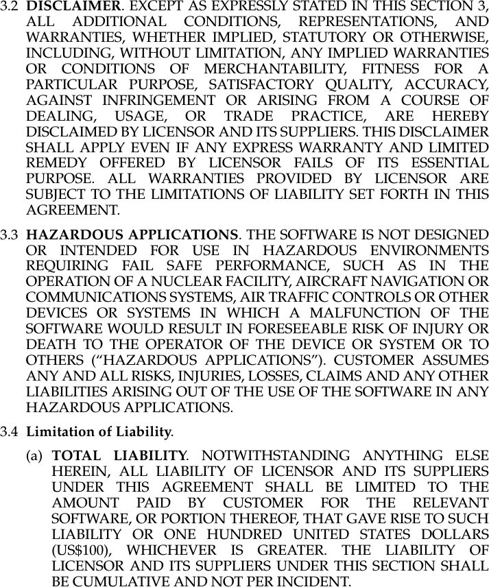 3.2 DISCLAIMER. EXCEPT AS EXPRESSLY STATED IN THIS SECTION 3, ALL ADDITIONAL CONDITIONS, REPRESENTATIONS, AND WARRANTIES, WHETHER IMPLIED, STATUTORY OR OTHERWISE, INCLUDING, WITHOUT LIMITATION, ANY IMPLIED WARRANTIES OR CONDITIONS OF MERCHANTABILITY, FITNESS FOR A PARTICULAR PURPOSE, SATISFACTORY QUALITY, ACCURACY, AGAINST INFRINGEMENT OR ARISING FROM A COURSE OF DEALING, USAGE, OR TRADE PRACTICE, ARE HEREBY DISCLAIMED BY LICENSOR AND ITS SUPPLIERS. THIS DISCLAIMER SHALL APPLY EVEN IF ANY EXPRESS WARRANTY AND LIMITED REMEDY OFFERED BY LICENSOR FAILS OF ITS ESSENTIAL PURPOSE. ALL WARRANTIES PROVIDED BY LICENSOR ARE SUBJECT TO THE LIMITATIONS OF LIABILITY SET FORTH IN THIS AGREEMENT. 3.3 HAZARDOUS APPLICATIONS. THE SOFTWARE IS NOT DESIGNED OR INTENDED FOR USE IN HAZARDOUS ENVIRONMENTS REQUIRING FAIL SAFE PERFORMANCE, SUCH AS IN THE OPERATION OF A NUCLEAR FACILITY, AIRCRAFT NAVIGATION OR COMMUNICATIONS SYSTEMS, AIR TRAFFIC CONTROLS OR OTHER DEVICES OR SYSTEMS IN WHICH A MALFUNCTION OF THE SOFTWARE WOULD RESULT IN FORESEEABLE RISK OF INJURY OR DEATH TO THE OPERATOR OF THE DEVICE OR SYSTEM OR TO OTHERS (“HAZARDOUS APPLICATIONS”). CUSTOMER ASSUMES ANY AND ALL RISKS, INJURIES, LOSSES, CLAIMS AND ANY OTHER LIABILITIES ARISING OUT OF THE USE OF THE SOFTWARE IN ANY HAZARDOUS APPLICATIONS.3.4 Limitation of Liability. (a) TOTAL LIABILITY. NOTWITHSTANDING ANYTHING ELSE HEREIN, ALL LIABILITY OF LICENSOR AND ITS SUPPLIERS UNDER THIS AGREEMENT SHALL BE LIMITED TO THE AMOUNT PAID BY CUSTOMER FOR THE RELEVANT SOFTWARE, OR PORTION THEREOF, THAT GAVE RISE TO SUCH LIABILITY OR ONE HUNDRED UNITED STATES DOLLARS (US$100), WHICHEVER IS GREATER. THE LIABILITY OF LICENSOR AND ITS SUPPLIERS UNDER THIS SECTION SHALL BE CUMULATIVE AND NOT PER INCIDENT.