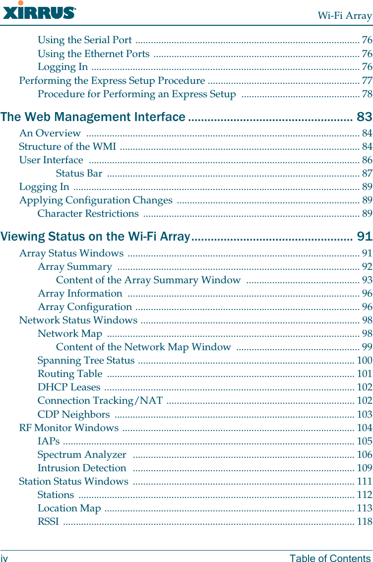 Wi-Fi Arrayiv Table of ContentsUsing the Serial Port ....................................................................................... 76Using the Ethernet Ports ................................................................................ 76Logging In ........................................................................................................ 76Performing the Express Setup Procedure ........................................................... 77Procedure for Performing an Express Setup  .............................................. 78The Web Management Interface ................................................... 83An Overview  .......................................................................................................... 84Structure of the WMI ............................................................................................. 84User Interface  ......................................................................................................... 86Status Bar  .................................................................................................. 87Logging In ............................................................................................................... 89Applying Configuration Changes ....................................................................... 89Character Restrictions  .................................................................................... 89Viewing Status on the Wi-Fi Array.................................................. 91Array Status Windows .......................................................................................... 91Array Summary  .............................................................................................. 92Content of the Array Summary Window ............................................ 93Array Information  .......................................................................................... 96Array Configuration ....................................................................................... 96Network Status Windows ..................................................................................... 98Network Map  .................................................................................................. 98Content of the Network Map Window  ................................................ 99Spanning Tree Status .................................................................................... 100Routing Table  ................................................................................................ 101DHCP Leases ................................................................................................. 102Connection Tracking/NAT ......................................................................... 102CDP Neighbors  ............................................................................................. 103RF Monitor Windows .......................................................................................... 104IAPs ................................................................................................................. 105Spectrum Analyzer  ...................................................................................... 106Intrusion Detection  ...................................................................................... 109Station Status Windows  ...................................................................................... 111Stations ........................................................................................................... 112Location Map ................................................................................................. 113RSSI ................................................................................................................. 118