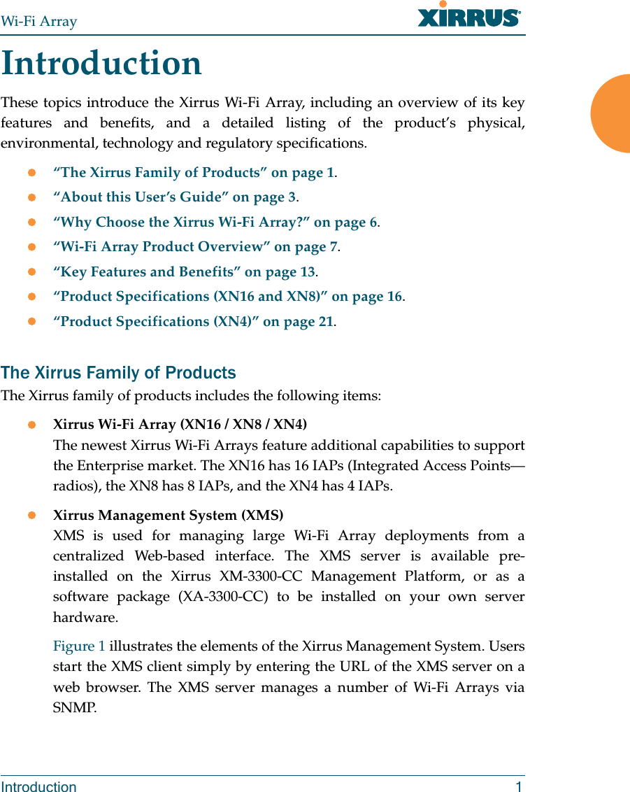 Wi-Fi ArrayIntroduction 1IntroductionThese topics introduce the Xirrus Wi-Fi Array, including an overview of its key features and benefits, and a detailed listing of the product’s physical, environmental, technology and regulatory specifications. z“The Xirrus Family of Products” on page 1.z“About this User’s Guide” on page 3.z“Why Choose the Xirrus Wi-Fi Array?” on page 6.z“Wi-Fi Array Product Overview” on page 7.z“Key Features and Benefits” on page 13.z“Product Specifications (XN16 and XN8)” on page 16.z“Product Specifications (XN4)” on page 21.The Xirrus Family of ProductsThe Xirrus family of products includes the following items:zXirrus Wi-Fi Array (XN16 / XN8 / XN4)The newest Xirrus Wi-Fi Arrays feature additional capabilities to support the Enterprise market. The XN16 has 16 IAPs (Integrated Access Points—radios), the XN8 has 8 IAPs, and the XN4 has 4 IAPs.zXirrus Management System (XMS)XMS is used for managing large Wi-Fi Array deployments from a centralized Web-based interface. The XMS server is available pre-installed on the Xirrus XM-3300-CC Management Platform, or as a software package (XA-3300-CC) to be installed on your own server hardware. Figure 1 illustrates the elements of the Xirrus Management System. Users start the XMS client simply by entering the URL of the XMS server on a web browser. The XMS server manages a number of Wi-Fi Arrays via SNMP. 