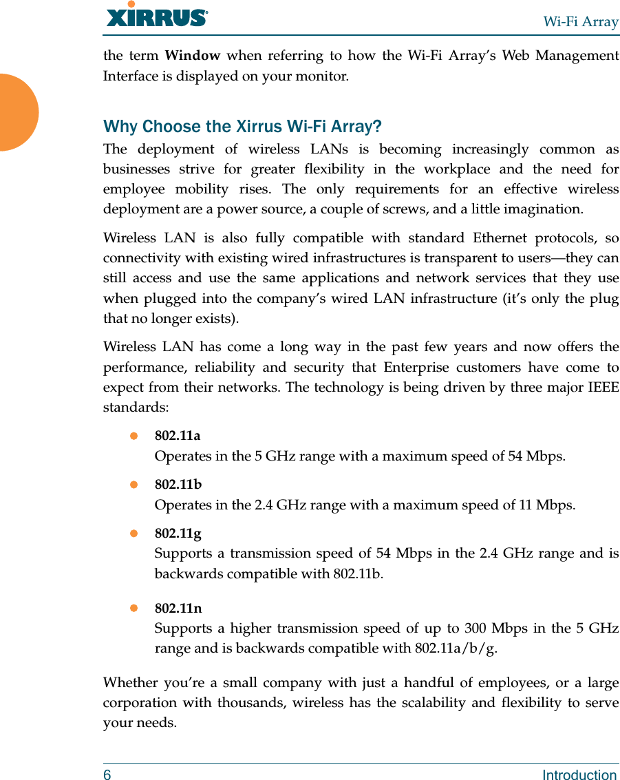 Wi-Fi Array6 Introductionthe term Window when referring to how the Wi-Fi Array’s Web Management Interface is displayed on your monitor.Why Choose the Xirrus Wi-Fi Array?The deployment of wireless LANs is becoming increasingly common as businesses strive for greater flexibility in the workplace and the need for employee mobility rises. The only requirements for an effective wireless deployment are a power source, a couple of screws, and a little imagination.Wireless LAN is also fully compatible with standard Ethernet protocols, so connectivity with existing wired infrastructures is transparent to users—they can still access and use the same applications and network services that they use when plugged into the company’s wired LAN infrastructure (it’s only the plug that no longer exists).Wireless LAN has come a long way in the past few years and now offers the performance, reliability and security that Enterprise customers have come to expect from their networks. The technology is being driven by three major IEEE standards:z802.11aOperates in the 5 GHz range with a maximum speed of 54 Mbps. z802.11bOperates in the 2.4 GHz range with a maximum speed of 11 Mbps. z802.11gSupports a transmission speed of 54 Mbps in the 2.4 GHz range and is backwards compatible with 802.11b.z802.11nSupports a higher transmission speed of up to 300 Mbps in the 5 GHz range and is backwards compatible with 802.11a/b/g.Whether you’re a small company with just a handful of employees, or a large corporation with thousands, wireless has the scalability and flexibility to serve your needs.