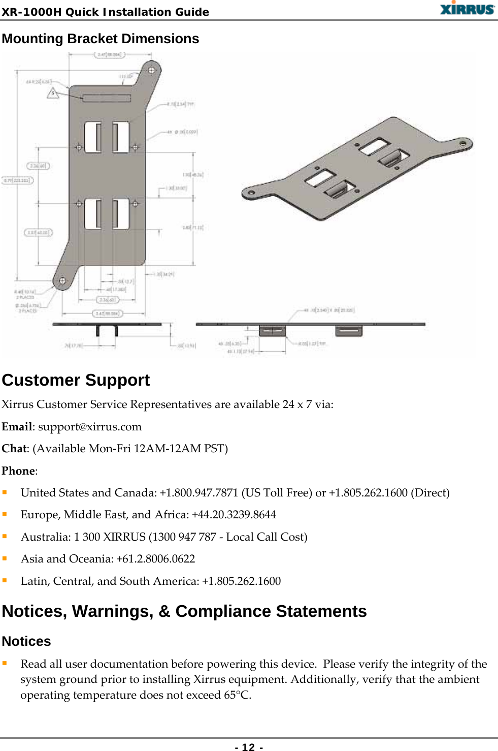 XR-1000H Quick Installation Guide   - 12 - Mounting Bracket Dimensions Customer Support XirrusCustomerServiceRepresentativesareavailable24x7via:Email:support@xirrus.comChat:(AvailableMon‐Fri12AM‐12AMPST)Phone: UnitedStatesandCanada:+1.800.947.7871(USTollFree)or+1.805.262.1600(Direct) Europe,MiddleEast,andAfrica:+44.20.3239.8644 Australia:1300XIRRUS(1300947787‐LocalCallCost) AsiaandOceania:+61.2.8006.0622 Latin,Central,andSouthAmerica:+1.805.262.1600Notices, Warnings, &amp; Compliance Statements Notices  Readalluserdocumentationbeforepoweringthisdevice.PleaseverifytheintegrityofthesystemgroundpriortoinstallingXirrusequipment.Additionally,verifythattheambientoperatingtemperaturedoesnotexceed65°C.