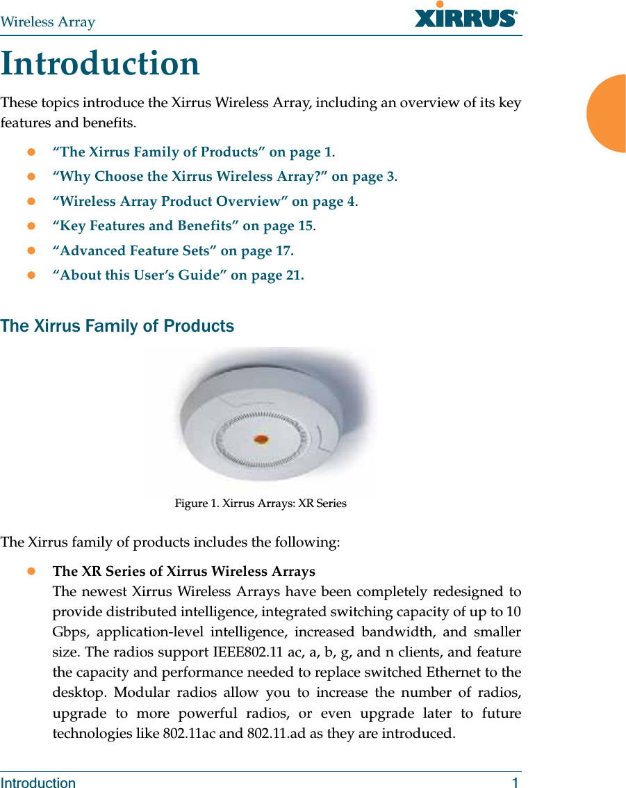 Wireless ArrayIntroduction 1IntroductionThese topics introduce the Xirrus Wireless Array, including an overview of its key features and benefits. z“The Xirrus Family of Products” on page 1.z“Why Choose the Xirrus Wireless Array?” on page 3.z“Wireless Array Product Overview” on page 4.z“Key Features and Benefits” on page 15.z“Advanced Feature Sets” on page 17.z“About this User’s Guide” on page 21.The Xirrus Family of ProductsFigure 1. Xirrus Arrays: XR Series The Xirrus family of products includes the following:zThe XR Series of Xirrus Wireless Arrays The newest Xirrus Wireless Arrays have been completely redesigned to provide distributed intelligence, integrated switching capacity of up to 10 Gbps, application-level intelligence, increased bandwidth, and smaller size. The radios support IEEE802.11 ac, a, b, g, and n clients, and feature the capacity and performance needed to replace switched Ethernet to the desktop. Modular radios allow you to increase the number of radios, upgrade to more powerful radios, or even upgrade later to future technologies like 802.11ac and 802.11.ad as they are introduced. 