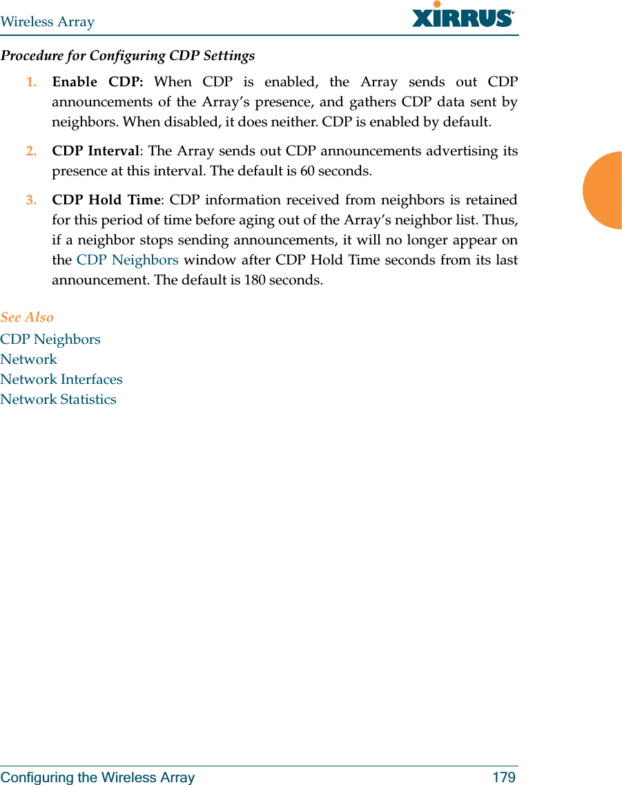 Wireless ArrayConfiguring the Wireless Array 179Procedure for Configuring CDP Settings 1. Enable CDP: When CDP is enabled, the Array sends out CDP announcements of the Array’s presence, and gathers CDP data sent by neighbors. When disabled, it does neither. CDP is enabled by default. 2. CDP Interval: The Array sends out CDP announcements advertising its presence at this interval. The default is 60 seconds.3. CDP Hold Time: CDP information received from neighbors is retained for this period of time before aging out of the Array’s neighbor list. Thus, if a neighbor stops sending announcements, it will no longer appear on the CDP Neighbors window after CDP Hold Time seconds from its last announcement. The default is 180 seconds. See Also CDP NeighborsNetworkNetwork InterfacesNetwork Statistics