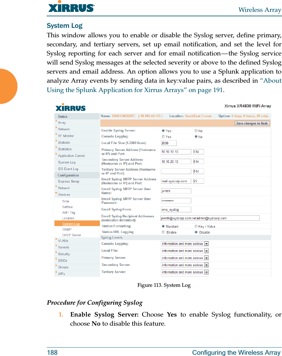 Wireless Array188 Configuring the Wireless ArraySystem LogThis window allows you to enable or disable the Syslog server, define primary, secondary, and tertiary servers, set up email notification, and set the level for Syslog reporting for each server and for email notification — the Syslog service will send Syslog messages at the selected severity or above to the defined Syslog servers and email address. An option allows you to use a Splunk application to analyze Array events by sending data in key:value pairs, as described in “About Using the Splunk Application for Xirrus Arrays” on page 191.Figure 113. System Log Procedure for Configuring Syslog1. Enable Syslog Server: Choose  Yes to enable Syslog functionality, or choose No to disable this feature.