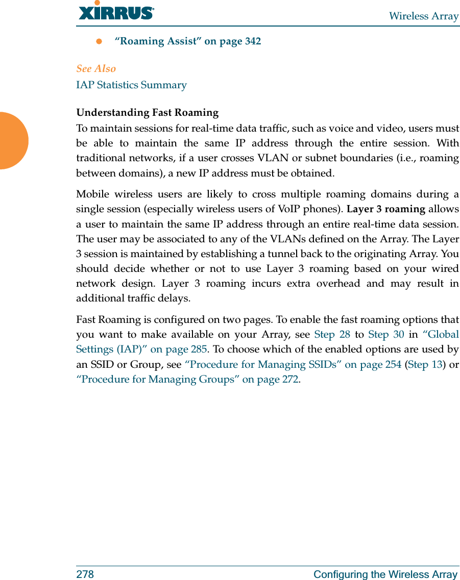 Wireless Array278 Configuring the Wireless Arrayz“Roaming Assist” on page 342See AlsoIAP Statistics SummaryUnderstanding Fast Roaming To maintain sessions for real-time data traffic, such as voice and video, users must be able to maintain the same IP address through the entire session. With traditional networks, if a user crosses VLAN or subnet boundaries (i.e., roaming between domains), a new IP address must be obtained.Mobile wireless users are likely to cross multiple roaming domains during a single session (especially wireless users of VoIP phones). Layer 3 roaming allows a user to maintain the same IP address through an entire real-time data session. The user may be associated to any of the VLANs defined on the Array. The Layer 3 session is maintained by establishing a tunnel back to the originating Array. You should decide whether or not to use Layer 3 roaming based on your wired network design. Layer 3 roaming incurs extra overhead and may result in additional traffic delays. Fast Roaming is configured on two pages. To enable the fast roaming options that you want to make available on your Array, see Step 28 to Step 30 in “Global Settings (IAP)” on page 285. To choose which of the enabled options are used by an SSID or Group, see “Procedure for Managing SSIDs” on page 254 (Step 13) or “Procedure for Managing Groups” on page 272. 