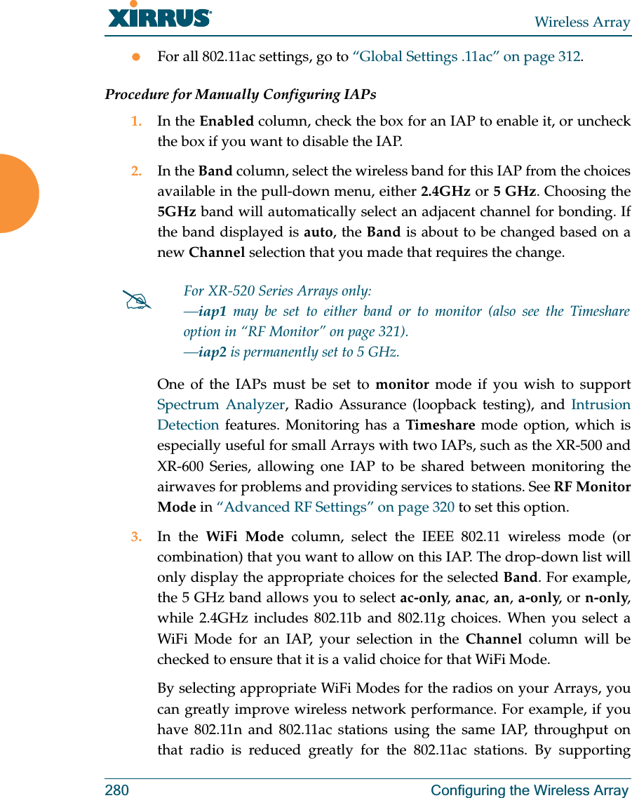 Wireless Array280 Configuring the Wireless ArrayzFor all 802.11ac settings, go to “Global Settings .11ac” on page 312. Procedure for Manually Configuring IAPs1. In the Enabled column, check the box for an IAP to enable it, or uncheck the box if you want to disable the IAP.2. In the Band column, select the wireless band for this IAP from the choices available in the pull-down menu, either 2.4GHz or 5 GHz. Choosing the 5GHz band will automatically select an adjacent channel for bonding. If the band displayed is auto, the Band is about to be changed based on a new Channel selection that you made that requires the change. One of the IAPs must be set to monitor mode if you wish to support Spectrum Analyzer, Radio Assurance (loopback testing), and Intrusion Detection features. Monitoring has a Timeshare mode option, which is especially useful for small Arrays with two IAPs, such as the XR-500 and XR-600 Series, allowing one IAP to be shared between monitoring the airwaves for problems and providing services to stations. See RF Monitor Mode in “Advanced RF Settings” on page 320 to set this option. 3. In the WiFi Mode column, select the IEEE 802.11 wireless mode (or combination) that you want to allow on this IAP. The drop-down list will only display the appropriate choices for the selected Band. For example, the 5 GHz band allows you to select ac-only, anac, an, a-only, or n-only, while 2.4GHz includes 802.11b and 802.11g choices. When you select a WiFi Mode for an IAP, your selection in the Channel column will be checked to ensure that it is a valid choice for that WiFi Mode. By selecting appropriate WiFi Modes for the radios on your Arrays, you can greatly improve wireless network performance. For example, if you have 802.11n and 802.11ac stations using the same IAP, throughput on that radio is reduced greatly for the 802.11ac stations. By supporting #For XR-520 Series Arrays only:—iap1 may be set to either band or to monitor (also see the Timeshare option in “RF Monitor” on page 321). —iap2 is permanently set to 5 GHz.