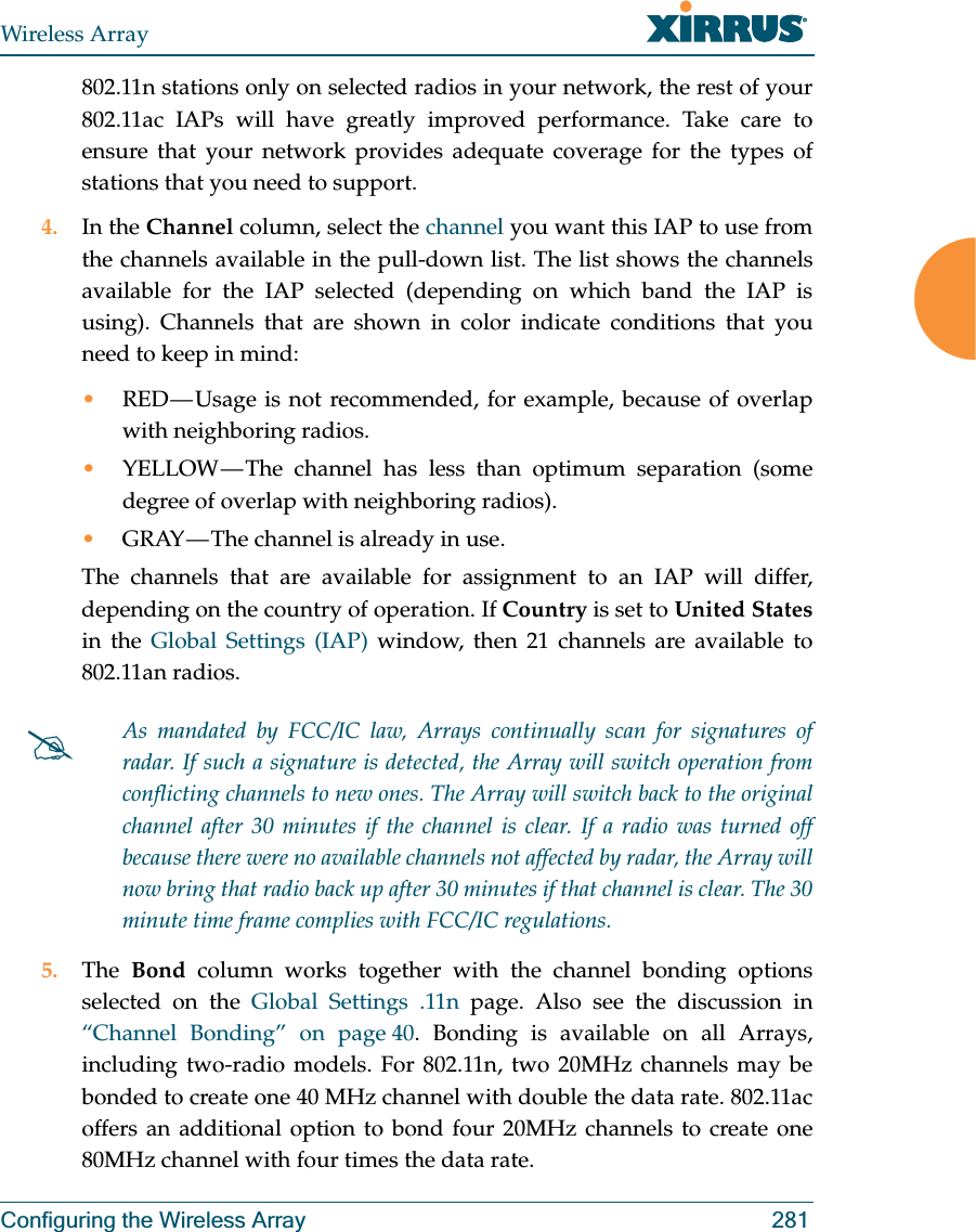 Wireless ArrayConfiguring the Wireless Array 281802.11n stations only on selected radios in your network, the rest of your 802.11ac IAPs will have greatly improved performance. Take care to ensure that your network provides adequate coverage for the types of stations that you need to support. 4. In the Channel column, select the channel you want this IAP to use from the channels available in the pull-down list. The list shows the channels available for the IAP selected (depending on which band the IAP is using). Channels that are shown in color indicate conditions that you need to keep in mind:•RED — Usage is not recommended, for example, because of overlap with neighboring radios. •YELLOW — The channel has less than optimum separation (some degree of overlap with neighboring radios). •GRAY — The channel is already in use. The channels that are available for assignment to an IAP will differ, depending on the country of operation. If Country is set to United Statesin the Global Settings (IAP) window, then 21 channels are available to 802.11an radios.  5. The  Bond column works together with the channel bonding options selected on the Global Settings .11n page. Also see the discussion in “Channel Bonding” on page 40. Bonding is available on all Arrays, including two-radio models. For 802.11n, two 20MHz channels may be bonded to create one 40 MHz channel with double the data rate. 802.11ac offers an additional option to bond four 20MHz channels to create one 80MHz channel with four times the data rate. #As mandated by FCC/IC law, Arrays continually scan for signatures of radar. If such a signature is detected, the Array will switch operation from conflicting channels to new ones. The Array will switch back to the original channel after 30 minutes if the channel is clear. If a radio was turned off because there were no available channels not affected by radar, the Array will now bring that radio back up after 30 minutes if that channel is clear. The 30 minute time frame complies with FCC/IC regulations. 