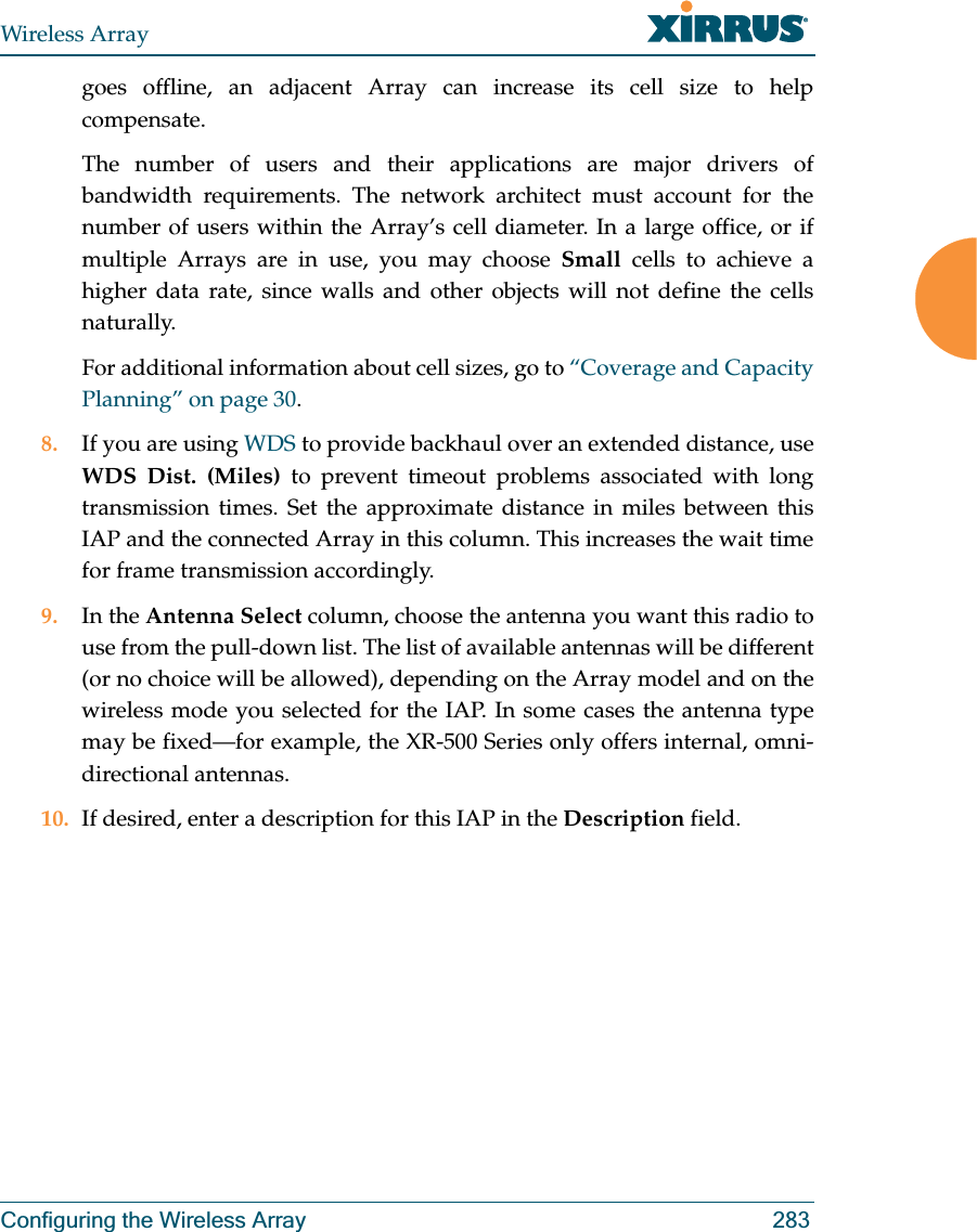 Wireless ArrayConfiguring the Wireless Array 283goes offline, an adjacent Array can increase its cell size to help compensate. The number of users and their applications are major drivers of bandwidth requirements. The network architect must account for the number of users within the Array’s cell diameter. In a large office, or if multiple Arrays are in use, you may choose Small cells to achieve a higher data rate, since walls and other objects will not define the cells naturally. For additional information about cell sizes, go to “Coverage and Capacity Planning” on page 30.8. If you are using WDS to provide backhaul over an extended distance, use WDS Dist. (Miles) to prevent timeout problems associated with long transmission times. Set the approximate distance in miles between this IAP and the connected Array in this column. This increases the wait time for frame transmission accordingly. 9. In the Antenna Select column, choose the antenna you want this radio to use from the pull-down list. The list of available antennas will be different (or no choice will be allowed), depending on the Array model and on the wireless mode you selected for the IAP. In some cases the antenna type may be fixed—for example, the XR-500 Series only offers internal, omni-directional antennas.10. If desired, enter a description for this IAP in the Description field. 