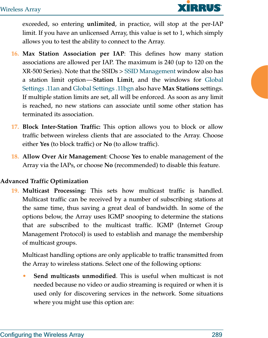 Wireless ArrayConfiguring the Wireless Array 289exceeded, so entering unlimited, in practice, will stop at the per-IAP limit. If you have an unlicensed Array, this value is set to 1, which simply allows you to test the ability to connect to the Array. 16. Max Station Association per IAP: This defines how many station associations are allowed per IAP. The maximum is 240 (up to 120 on the XR-500 Series). Note that the SSIDs &gt; SSID Management window also has a station limit option — Station Limit, and the windows for Global Settings .11an and Global Settings .11bgn also have Max Stations settings.If multiple station limits are set, all will be enforced. As soon as any limit is reached, no new stations can associate until some other station has terminated its association. 17. Block Inter-Station Traffic: This option allows you to block or allow traffic between wireless clients that are associated to the Array. Choose either Yes (to block traffic) or No (to allow traffic).18. Allow Over Air Management: Choose Yes to enable management of the Array via the IAPs, or choose No (recommended) to disable this feature. Advanced Traffic Optimization19. Multicast Processing: This sets how multicast traffic is handled. Multicast traffic can be received by a number of subscribing stations at the same time, thus saving a great deal of bandwidth. In some of the options below, the Array uses IGMP snooping to determine the stations that are subscribed to the multicast traffic. IGMP (Internet Group Management Protocol) is used to establish and manage the membership of multicast groups. Multicast handling options are only applicable to traffic transmitted from the Array to wireless stations. Select one of the following options:•Send multicasts unmodified. This is useful when multicast is not needed because no video or audio streaming is required or when it is used only for discovering services in the network. Some situations where you might use this option are: 
