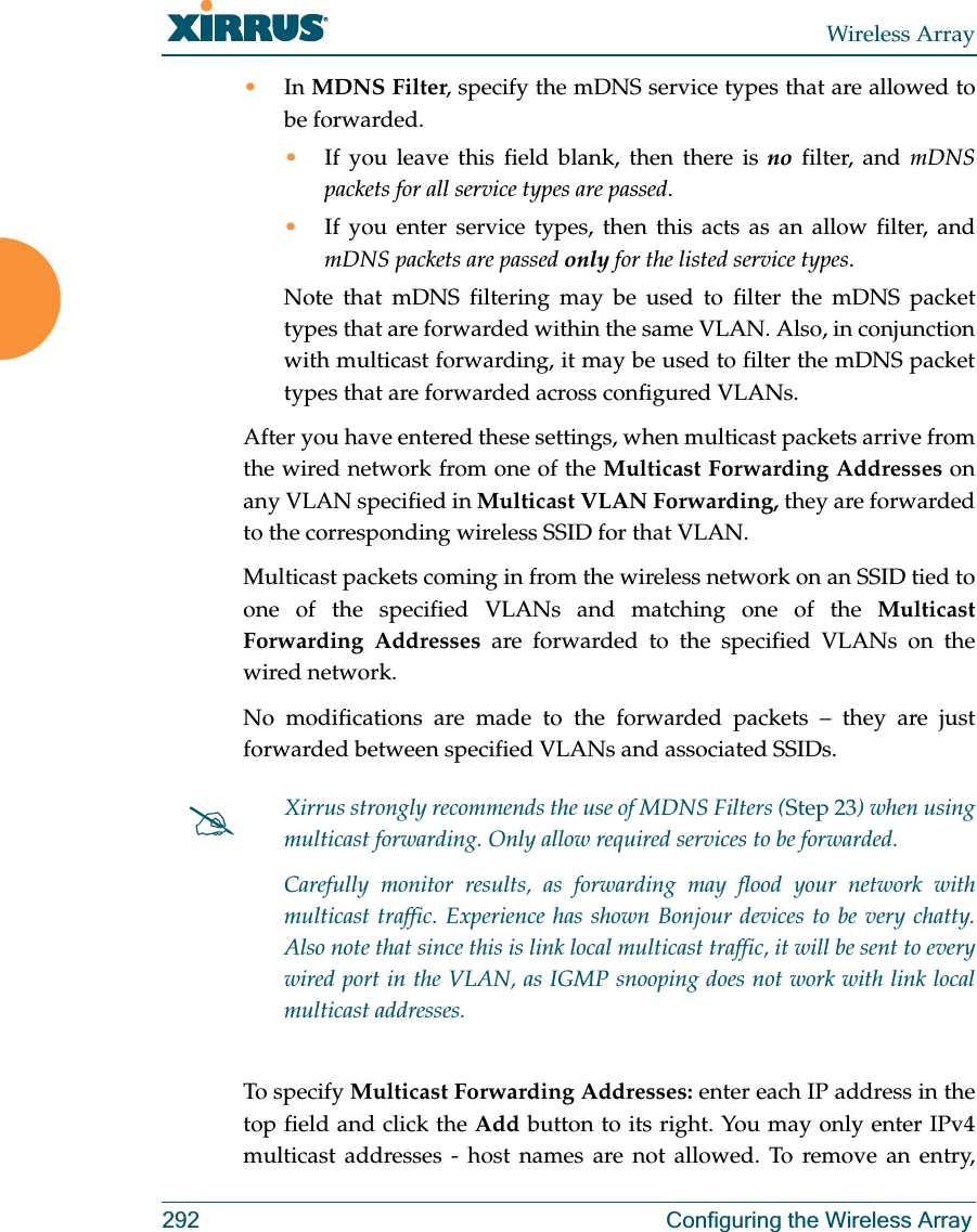 Wireless Array292 Configuring the Wireless Array•In MDNS Filter, specify the mDNS service types that are allowed to be forwarded. •If you leave this field blank, then there is no filter, and mDNS packets for all service types are passed. •If you enter service types, then this acts as an allow filter, and mDNS packets are passed only for the listed service types. Note that mDNS filtering may be used to filter the mDNS packet types that are forwarded within the same VLAN. Also, in conjunction with multicast forwarding, it may be used to filter the mDNS packet types that are forwarded across configured VLANs.After you have entered these settings, when multicast packets arrive from the wired network from one of the Multicast Forwarding Addresses on any VLAN specified in Multicast VLAN Forwarding, they are forwarded to the corresponding wireless SSID for that VLAN.Multicast packets coming in from the wireless network on an SSID tied to one of the specified VLANs and matching one of the Multicast Forwarding Addresses are forwarded to the specified VLANs on the wired network. No modifications are made to the forwarded packets – they are just forwarded between specified VLANs and associated SSIDs.To specify Multicast Forwarding Addresses: enter each IP address in the top field and click the Add button to its right. You may only enter IPv4 multicast addresses - host names are not allowed. To remove an entry, #Xirrus strongly recommends the use of MDNS Filters (Step 23) when using multicast forwarding. Only allow required services to be forwarded.Carefully monitor results, as forwarding may flood your network with multicast traffic. Experience has shown Bonjour devices to be very chatty. Also note that since this is link local multicast traffic, it will be sent to every wired port in the VLAN, as IGMP snooping does not work with link local multicast addresses.