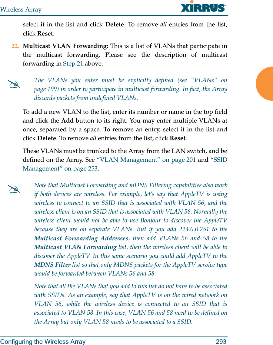 Wireless ArrayConfiguring the Wireless Array 293select it in the list and click Delete. To remove all entries from the list, click Reset. 22. Multicast VLAN Forwarding: This is a list of VLANs that participate in the multicast forwarding. Please see the description of multicast forwarding in Step 21 above.To add a new VLAN to the list, enter its number or name in the top field and click the Add button to its right. You may enter multiple VLANs at once, separated by a space. To remove an entry, select it in the list and click Delete. To remove all entries from the list, click Reset. These VLANs must be trunked to the Array from the LAN switch, and be defined on the Array. See “VLAN Management” on page 201 and “SSID Management” on page 253. #The VLANs you enter must be explicitly defined (see “VLANs” on page 199) in order to participate in multicast forwarding. In fact, the Array discards packets from undefined VLANs. #Note that Multicast Forwarding and mDNS Filtering capabilities also work if both devices are wireless. For example, let’s say that AppleTV is using wireless to connect to an SSID that is associated with VLAN 56, and the wireless client is on an SSID that is associated with VLAN 58. Normally the wireless client would not be able to use Bonjour to discover the AppleTV because they are on separate VLANs. But if you add 224.0.0.251 to the Multicast Forwarding Addresses, then add VLANs 56 and 58 to the Multicast VLAN Forwarding list, then the wireless client will be able to discover the AppleTV. In this same scenario you could add AppleTV to the MDNS Filter list so that only MDNS packets for the AppleTV service type would be forwarded between VLANs 56 and 58.Note that all the VLANs that you add to this list do not have to be associated with SSIDs. As an example, say that AppleTV is on the wired network on VLAN 56, while the wireless device is connected to an SSID that is associated to VLAN 58. In this case, VLAN 56 and 58 need to be defined on the Array but only VLAN 58 needs to be associated to a SSID.