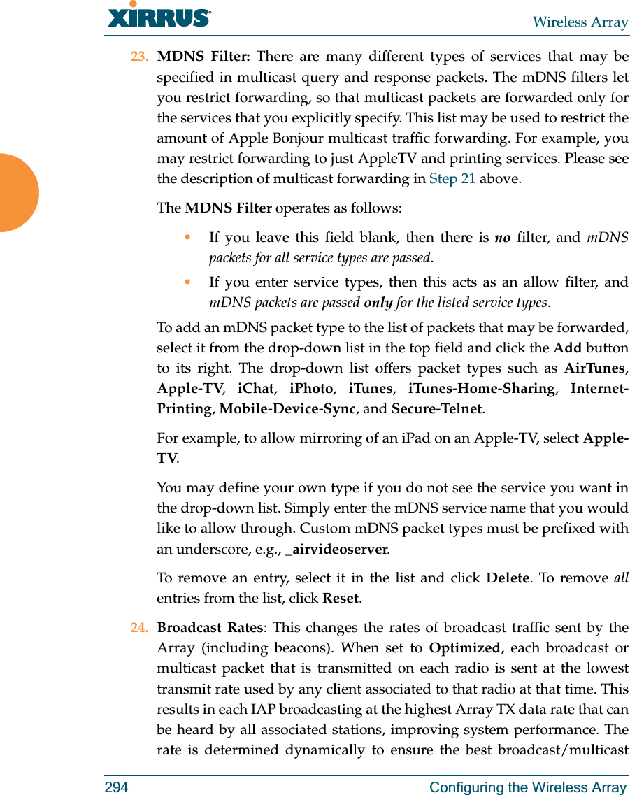 Wireless Array294 Configuring the Wireless Array23. MDNS Filter: There are many different types of services that may be specified in multicast query and response packets. The mDNS filters let you restrict forwarding, so that multicast packets are forwarded only for the services that you explicitly specify. This list may be used to restrict the amount of Apple Bonjour multicast traffic forwarding. For example, you may restrict forwarding to just AppleTV and printing services. Please see the description of multicast forwarding in Step 21 above. The MDNS Filter operates as follows: •If you leave this field blank, then there is no filter, and mDNS packets for all service types are passed. •If you enter service types, then this acts as an allow filter, and mDNS packets are passed only for the listed service types. To add an mDNS packet type to the list of packets that may be forwarded, select it from the drop-down list in the top field and click the Add button to its right. The drop-down list offers packet types such as AirTunes, Apple-TV,  iChat,  iPhoto,  iTunes,  iTunes-Home-Sharing,  Internet-Printing, Mobile-Device-Sync, and Secure-Telnet. For example, to allow mirroring of an iPad on an Apple-TV, select Apple-TV.You may define your own type if you do not see the service you want in the drop-down list. Simply enter the mDNS service name that you would like to allow through. Custom mDNS packet types must be prefixed with an underscore, e.g., _airvideoserver. To remove an entry, select it in the list and click Delete. To remove allentries from the list, click Reset. 24. Broadcast Rates: This changes the rates of broadcast traffic sent by the Array (including beacons). When set to Optimized, each broadcast or multicast packet that is transmitted on each radio is sent at the lowest transmit rate used by any client associated to that radio at that time. This results in each IAP broadcasting at the highest Array TX data rate that can be heard by all associated stations, improving system performance. The rate is determined dynamically to ensure the best broadcast/multicast 