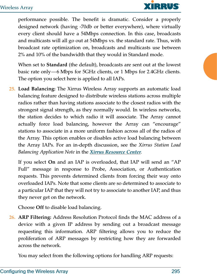 Wireless ArrayConfiguring the Wireless Array 295performance possible. The benefit is dramatic. Consider a properly designed network (having -70db or better everywhere), where virtually every client should have a 54Mbps connection. In this case, broadcasts and multicasts will all go out at 54Mbps vs. the standard rate. Thus, with broadcast rate optimization on, broadcasts and multicasts use between 2% and 10% of the bandwidth that they would in Standard mode.When set to Standard (the default), broadcasts are sent out at the lowest basic rate only — 6 Mbps for 5GHz clients, or 1 Mbps for 2.4GHz clients. The option you select here is applied to all IAPs.25. Load Balancing: The Xirrus Wireless Array supports an automatic load balancing feature designed to distribute wireless stations across multiple radios rather than having stations associate to the closest radios with the strongest signal strength, as they normally would. In wireless networks, the station decides to which radio it will associate. The Array cannot actually force load balancing, however the Array can “encourage” stations to associate in a more uniform fashion across all of the radios of the Array. This option enables or disables active load balancing between the Array IAPs. For an in-depth discussion, see the Xirrus Station Load Balancing Application Note in the Xirrus Resource Center. If you select On  and an IAP is overloaded, that IAP will send an “AP Full” message in response to Probe, Association, or Authentication requests. This prevents determined clients from forcing their way onto overloaded IAPs. Note that some clients are so determined to associate to a particular IAP that they will not try to associate to another IAP, and thus they never get on the network.Choose Off to disable load balancing. 26. ARP Filtering: Address Resolution Protocol finds the MAC address of a device with a given IP address by sending out a broadcast message requesting this information. ARP filtering allows you to reduce the proliferation of ARP messages by restricting how they are forwarded across the network. You may select from the following options for handling ARP requests: