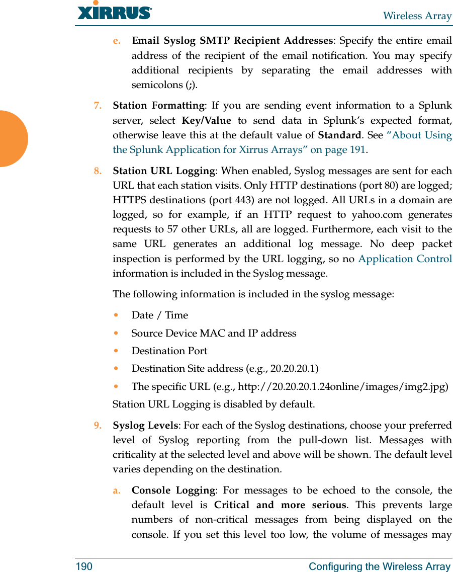 Wireless Array190 Configuring the Wireless Arraye. Email Syslog SMTP Recipient Addresses: Specify the entire email address of the recipient of the email notification. You may specify additional recipients by separating the email addresses with semicolons (;).7. Station Formatting: If you are sending event information to a Splunk server, select Key/Value to send data in Splunk’s expected format, otherwise leave this at the default value of Standard. See “About Using the Splunk Application for Xirrus Arrays” on page 191. 8. Station URL Logging: When enabled, Syslog messages are sent for each URL that each station visits. Only HTTP destinations (port 80) are logged; HTTPS destinations (port 443) are not logged. All URLs in a domain are logged, so for example, if an HTTP request to yahoo.com generates requests to 57 other URLs, all are logged. Furthermore, each visit to the same URL generates an additional log message. No deep packet inspection is performed by the URL logging, so no Application Control information is included in the Syslog message. The following information is included in the syslog message: •Date / Time •Source Device MAC and IP address•Destination Port •Destination Site address (e.g., 20.20.20.1)•The specific URL (e.g., http://20.20.20.1.24online/images/img2.jpg) Station URL Logging is disabled by default. 9. Syslog Levels: For each of the Syslog destinations, choose your preferred level of Syslog reporting from the pull-down list. Messages with criticality at the selected level and above will be shown. The default level varies depending on the destination. a. Console Logging: For messages to be echoed to the console, the default level is Critical and more serious. This prevents large numbers of non-critical messages from being displayed on the console. If you set this level too low, the volume of messages may 