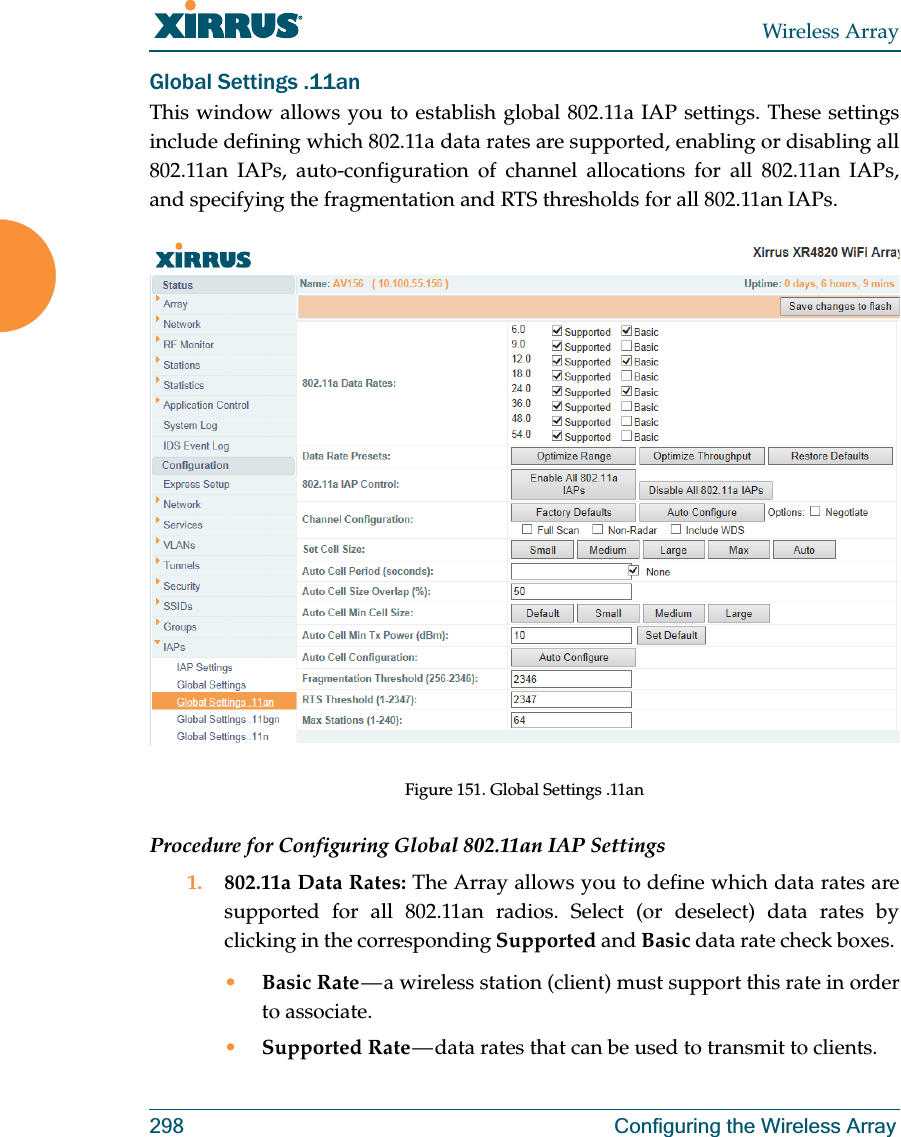 Wireless Array298 Configuring the Wireless ArrayGlobal Settings .11anThis window allows you to establish global 802.11a IAP settings. These settings include defining which 802.11a data rates are supported, enabling or disabling all 802.11an IAPs, auto-configuration of channel allocations for all 802.11an IAPs, and specifying the fragmentation and RTS thresholds for all 802.11an IAPs.Figure 151. Global Settings .11anProcedure for Configuring Global 802.11an IAP Settings1. 802.11a Data Rates: The Array allows you to define which data rates are supported for all 802.11an radios. Select (or deselect) data rates by clicking in the corresponding Supported and Basic data rate check boxes. •Basic Rate — a wireless station (client) must support this rate in order to associate.•Supported Rate — data rates that can be used to transmit to clients.