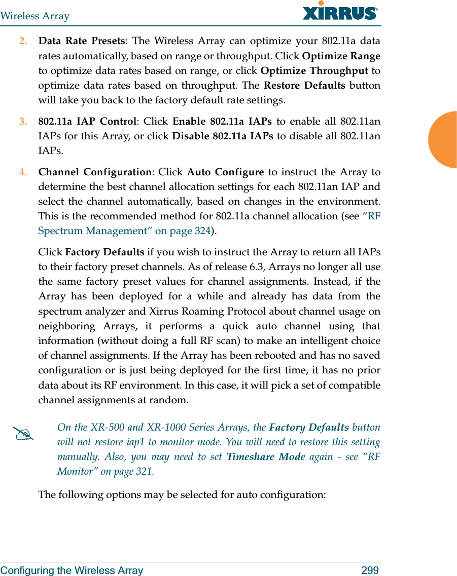Wireless ArrayConfiguring the Wireless Array 2992. Data Rate Presets: The Wireless Array can optimize your 802.11a data rates automatically, based on range or throughput. Click Optimize Rangeto optimize data rates based on range, or click Optimize Throughput to optimize data rates based on throughput. The Restore Defaults button will take you back to the factory default rate settings.3. 802.11a IAP Control: Click Enable 802.11a IAPs to enable all 802.11an IAPs for this Array, or click Disable 802.11a IAPs to disable all 802.11an IAPs.4. Channel Configuration: Click Auto Configure to instruct the Array to determine the best channel allocation settings for each 802.11an IAP and select the channel automatically, based on changes in the environment. This is the recommended method for 802.11a channel allocation (see “RF Spectrum Management” on page 324). Click Factory Defaults if you wish to instruct the Array to return all IAPs to their factory preset channels. As of release 6.3, Arrays no longer all use the same factory preset values for channel assignments. Instead, if the Array has been deployed for a while and already has data from the spectrum analyzer and Xirrus Roaming Protocol about channel usage on neighboring Arrays, it performs a quick auto channel using that information (without doing a full RF scan) to make an intelligent choice of channel assignments. If the Array has been rebooted and has no saved configuration or is just being deployed for the first time, it has no prior data about its RF environment. In this case, it will pick a set of compatible channel assignments at random. The following options may be selected for auto configuration: #On the XR-500 and XR-1000 Series Arrays, the Factory Defaults button will not restore iap1 to monitor mode. You will need to restore this setting manually. Also, you may need to set Timeshare Mode again - see “RF Monitor” on page 321. 