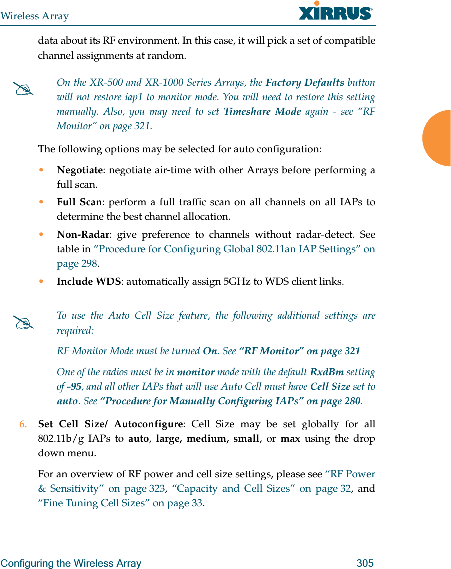 Wireless ArrayConfiguring the Wireless Array 305data about its RF environment. In this case, it will pick a set of compatible channel assignments at random. The following options may be selected for auto configuration: •Negotiate: negotiate air-time with other Arrays before performing a full scan.•Full Scan: perform a full traffic scan on all channels on all IAPs to determine the best channel allocation.•Non-Radar: give preference to channels without radar-detect. See table in “Procedure for Configuring Global 802.11an IAP Settings” on page 298.•Include WDS: automatically assign 5GHz to WDS client links.6. Set Cell Size/ Autoconfigure: Cell Size may be set globally for all 802.11b/g IAPs to auto,  large, medium, small, or max using the drop down menu. For an overview of RF power and cell size settings, please see “RF Power &amp; Sensitivity” on page 323, “Capacity and Cell Sizes” on page 32, and “Fine Tuning Cell Sizes” on page 33. #On the XR-500 and XR-1000 Series Arrays, the Factory Defaults button will not restore iap1 to monitor mode. You will need to restore this setting manually. Also, you may need to set Timeshare Mode again - see “RF Monitor” on page 321. #To use the Auto Cell Size feature, the following additional settings are required: RF Monitor Mode must be turned On. See “RF Monitor” on page 321 One of the radios must be in monitor mode with the default RxdBm setting of -95, and all other IAPs that will use Auto Cell must have Cell Size set to auto. See “Procedure for Manually Configuring IAPs” on page 280. 