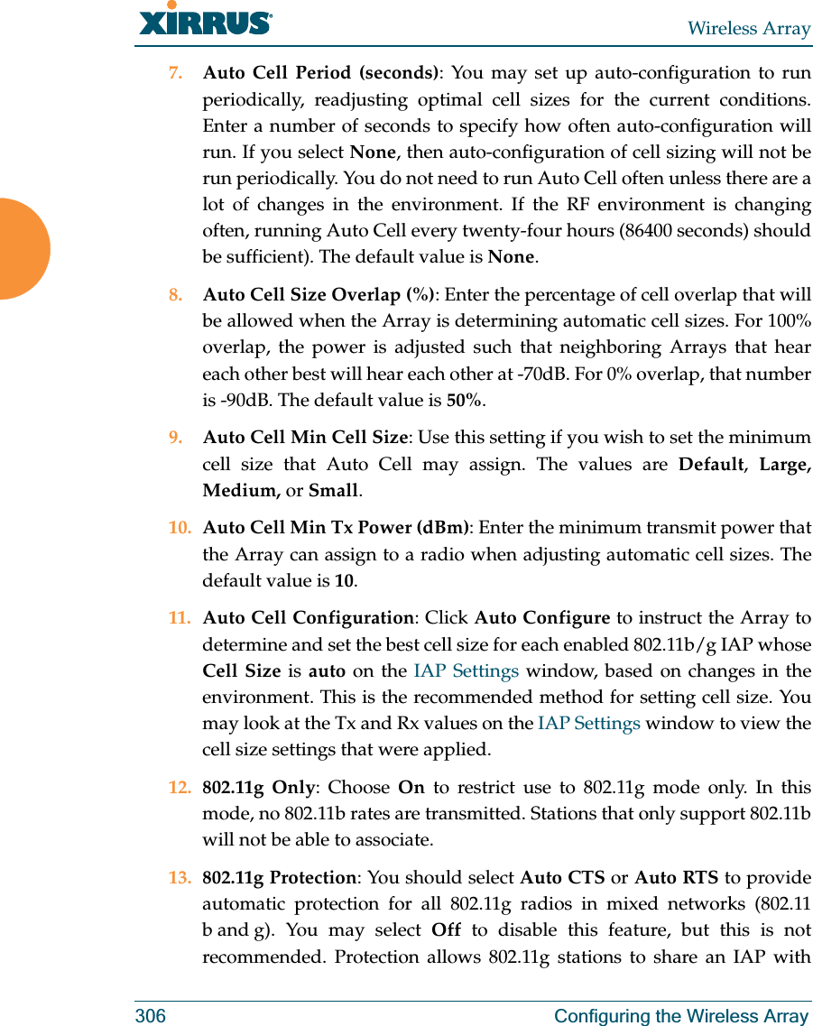 Wireless Array306 Configuring the Wireless Array7. Auto Cell Period (seconds): You may set up auto-configuration to run periodically, readjusting optimal cell sizes for the current conditions. Enter a number of seconds to specify how often auto-configuration will run. If you select None, then auto-configuration of cell sizing will not be run periodically. You do not need to run Auto Cell often unless there are a lot of changes in the environment. If the RF environment is changing often, running Auto Cell every twenty-four hours (86400 seconds) should be sufficient). The default value is None.8. Auto Cell Size Overlap (%): Enter the percentage of cell overlap that will be allowed when the Array is determining automatic cell sizes. For 100% overlap, the power is adjusted such that neighboring Arrays that hear each other best will hear each other at -70dB. For 0% overlap, that number is -90dB. The default value is 50%.9. Auto Cell Min Cell Size: Use this setting if you wish to set the minimum cell size that Auto Cell may assign. The values are Default,  Large, Medium, or Small.10. Auto Cell Min Tx Power (dBm): Enter the minimum transmit power that the Array can assign to a radio when adjusting automatic cell sizes. The default value is 10.11. Auto Cell Configuration: Click Auto Configure to instruct the Array to determine and set the best cell size for each enabled 802.11b/g IAP whose Cell Size is auto on the IAP Settings window, based on changes in the environment. This is the recommended method for setting cell size. You may look at the Tx and Rx values on the IAP Settings window to view the cell size settings that were applied. 12. 802.11g Only: Choose On to restrict use to 802.11g mode only. In this mode, no 802.11b rates are transmitted. Stations that only support 802.11b will not be able to associate.13. 802.11g Protection: You should select Auto CTS or Auto RTS to provide automatic protection for all 802.11g radios in mixed networks (802.11 b and g). You may select Off to disable this feature, but this is not recommended. Protection allows 802.11g stations to share an IAP with 