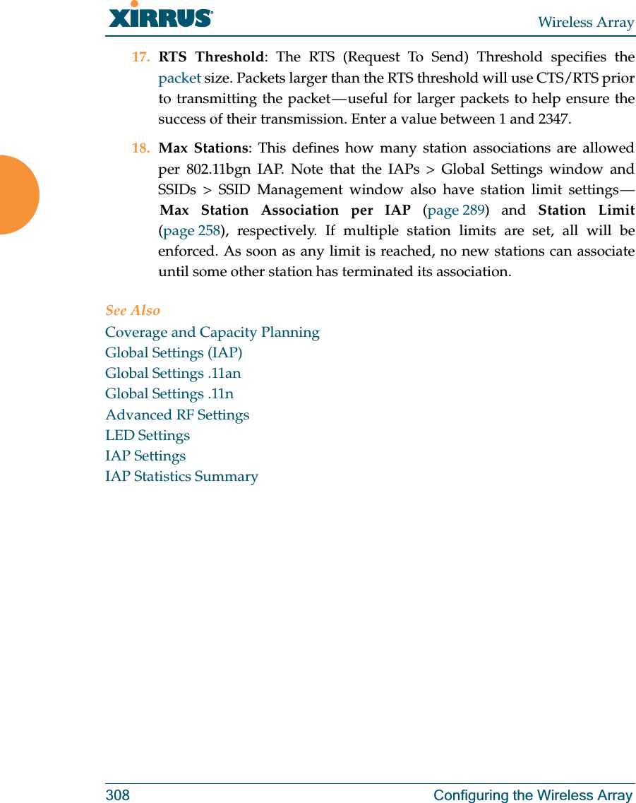 Wireless Array308 Configuring the Wireless Array17. RTS Threshold: The RTS (Request To Send) Threshold specifies the packet size. Packets larger than the RTS threshold will use CTS/RTS prior to transmitting the packet — useful for larger packets to help ensure the success of their transmission. Enter a value between 1 and 2347.18. Max Stations: This defines how many station associations are allowed per 802.11bgn IAP. Note that the IAPs &gt; Global Settings window and SSIDs &gt; SSID Management window also have station limit settings — Max Station Association per IAP (page 289) and Station Limit(page 258), respectively. If multiple station limits are set, all will be enforced. As soon as any limit is reached, no new stations can associate until some other station has terminated its association. See AlsoCoverage and Capacity PlanningGlobal Settings (IAP)Global Settings .11anGlobal Settings .11nAdvanced RF SettingsLED SettingsIAP SettingsIAP Statistics Summary