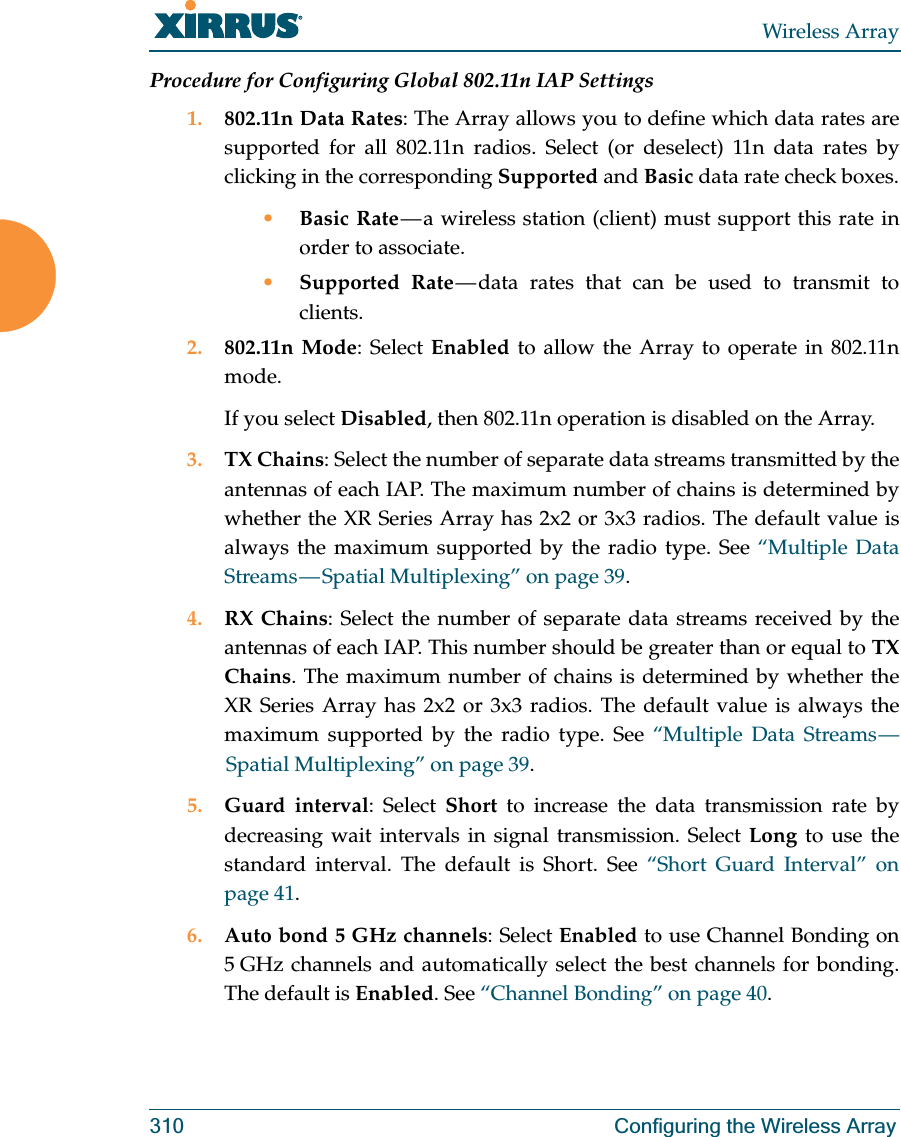 Wireless Array310 Configuring the Wireless ArrayProcedure for Configuring Global 802.11n IAP Settings1. 802.11n Data Rates: The Array allows you to define which data rates are supported for all 802.11n radios. Select (or deselect) 11n data rates by clicking in the corresponding Supported and Basic data rate check boxes.•Basic Rate — a wireless station (client) must support this rate in order to associate.•Supported Rate — data rates that can be used to transmit to clients.2. 802.11n Mode: Select Enabled to allow the Array to operate in 802.11n mode. If you select Disabled, then 802.11n operation is disabled on the Array. 3. TX Chains: Select the number of separate data streams transmitted by the antennas of each IAP. The maximum number of chains is determined by whether the XR Series Array has 2x2 or 3x3 radios. The default value is always the maximum supported by the radio type. See “Multiple Data Streams — Spatial  Multiplexing”  on  page  39.4. RX Chains: Select the number of separate data streams received by the antennas of each IAP. This number should be greater than or equal to TX Chains. The maximum number of chains is determined by whether the XR Series Array has 2x2 or 3x3 radios. The default value is always the maximum supported by the radio type. See “Multiple Data Streams — Spatial Multiplexing” on page 39.5. Guard interval: Select Short to increase the data transmission rate by decreasing wait intervals in signal transmission. Select Long to use the standard interval. The default is Short. See “Short Guard Interval” on page 41.6. Auto bond 5 GHz channels: Select Enabled to use Channel Bonding on 5 GHz channels and automatically select the best channels for bonding. The default is Enabled. See “Channel Bonding” on page 40.