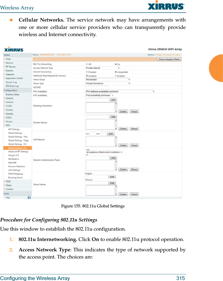 Wireless ArrayConfiguring the Wireless Array 315zCellular Networks. The service network may have arrangements with one or more cellular service providers who can transparently provide wireless and Internet connectivity.Figure 155. 802.11u Global SettingsProcedure for Configuring 802.11u SettingsUse this window to establish the 802.11u configuration. 1. 802.11u Internetworking. Click On to enable 802.11u protocol operation.2. Access Network Type: This indicates the type of network supported by the access point. The choices are: