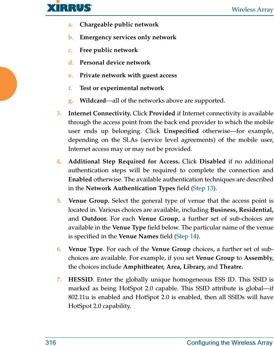 Wireless Array316 Configuring the Wireless Arraya. Chargeable public networkb. Emergency services only networkc. Free public networkd. Personal device networke. Private network with guest accessf. Test or experimental networkg. Wildcard—all of the networks above are supported. 3. Internet Connectivity. Click Provided if Internet connectivity is available through the access point from the back end provider to which the mobile user ends up belonging. Click Unspecified otherwise—for example, depending on the SLAs (service level agreements) of the mobile user, Internet access may or may not be provided. 4. Additional Step Required for Access. Click Disabled if no additional authentication steps will be required to complete the connection and Enabled otherwise. The available authentication techniques are described in the Network Authentication Types field (Step 13).5. Venue Group. Select the general type of venue that the access point is located in. Various choices are available, including Business, Residential, and  Outdoor. For each Ve nue  G ro up, a further set of sub-choices are available in the Ven ue Type field below. The particular name of the venue is specified in the Venu e N am es  field (Step 14).6. Venue Type. For each of the Venue Group choices, a further set of sub-choices are available. For example, if you set Venue Group to Assembly, the choices include Amphitheater, Area, Library, and Theatre.7. HESSID. Enter the globally unique homogeneous ESS ID. This SSID is marked as being HotSpot 2.0 capable. This SSID attribute is global—if 802.11u is enabled and HotSpot 2.0 is enabled, then all SSIDs will have HotSpot 2.0 capability. 