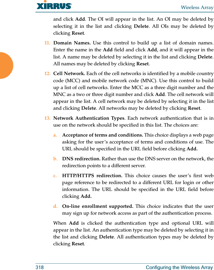 Wireless Array318 Configuring the Wireless Arrayand click Add. The OI will appear in the list. An OI may be deleted by selecting it in the list and clicking Delete. All OIs may be deleted by clicking Reset.11. Domain Names. Use this control to build up a list of domain names. Enter the name in the Add field and click Add, and it will appear in the list. A name may be deleted by selecting it in the list and clicking Delete. All names may be deleted by clicking Reset.12. Cell Network. Each of the cell networks is identified by a mobile country code (MCC) and mobile network code (MNC). Use this control to build up a list of cell networks. Enter the MCC as a three digit number and the MNC as a two or three digit number and click Add. The cell network will appear in the list. A cell network may be deleted by selecting it in the list and clicking Delete. All networks may be deleted by clicking Reset.13. Network Authentication Types. Each network authentication that is in use on the network should be specified in this list. The choices are:a. Acceptance of terms and conditions. This choice displays a web page asking for the user’s acceptance of terms and conditions of use. The URL should be specified in the URL field before clicking Add.b. DNS redirection. Rather than use the DNS server on the network, the redirection points to a different server. c. HTTP/HTTPS redirection. This choice causes the user’s first web page reference to be redirected to a different URL for login or other information. The URL should be specified in the URL field before clicking Add.d. On-line enrollment supported. This choice indicates that the user may sign up for network access as part of the authentication process.When  Add  is clicked the authentication type and optional URL will appear in the list. An authentication type may be deleted by selecting it in the list and clicking Delete. All authentication types may be deleted by clicking Reset.