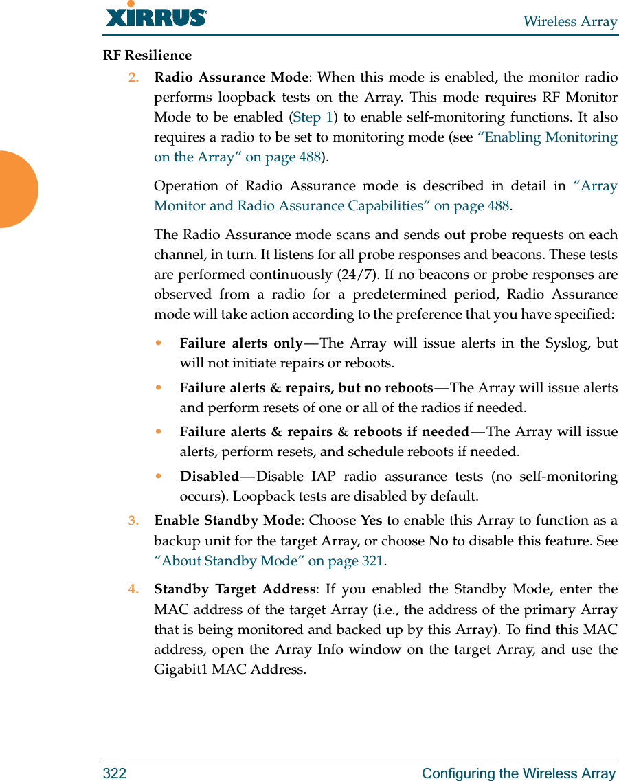 Wireless Array322 Configuring the Wireless ArrayRF Resilience2. Radio Assurance Mode: When this mode is enabled, the monitor radio performs loopback tests on the Array. This mode requires RF Monitor Mode to be enabled (Step 1) to enable self-monitoring functions. It also requires a radio to be set to monitoring mode (see “Enabling Monitoring on the Array” on page 488). Operation of Radio Assurance mode is described in detail in “Array Monitor and Radio Assurance Capabilities” on page 488. The Radio Assurance mode scans and sends out probe requests on each channel, in turn. It listens for all probe responses and beacons. These tests are performed continuously (24/7). If no beacons or probe responses are observed from a radio for a predetermined period, Radio Assurance mode will take action according to the preference that you have specified: •Failure alerts only — The Array will issue alerts in the Syslog, but will not initiate repairs or reboots.•Failure alerts &amp; repairs, but no reboots — The  Array  will  issue  alerts and perform resets of one or all of the radios if needed. •Failure alerts &amp; repairs &amp; reboots if needed — The Array will issue alerts, perform resets, and schedule reboots if needed. •Disabled — Disable IAP radio assurance tests (no self-monitoring occurs). Loopback tests are disabled by default.3. Enable Standby Mode: Choose Yes to enable this Array to function as a backup unit for the target Array, or choose No to disable this feature. See “About Standby Mode” on page 321. 4. Standby Target Address: If you enabled the Standby Mode, enter the MAC address of the target Array (i.e., the address of the primary Array that is being monitored and backed up by this Array). To find this MAC address, open the Array Info window on the target Array, and use the Gigabit1 MAC Address.
